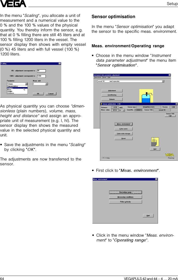 64 VEGAPULS 42 and 44 –4 … 20 mASensor optimisationIn the menu &quot;Sensor optimisation&quot; you adaptthe sensor to the specific meas. environment.Meas. environment/Operating range•Choose in the menu window &quot;Instrumentdata parameter adjustmen“ the menu item.SetupIn the menu &quot;Scaling“, you allocate a unit ofmeasurement and a numerical value to the0 % and the 100 % values of the physicalquantity. You thereby inform the sensor, e.g.that at 0 % filling there are still 45 liters and at100 % filling 1200 liters in the vessel. Thesensor display then shows with empty vessel(0 %) 45 liters and with full vessel (100 %)1200 liters.•First click to  .As physical quantity you can choose &quot;dimen-sionless (plain numbers), volume, mass,height and distance“ and assign an appro-priate unit of measurement (e.g. l, hl). Thesensor display then shows the measuredvalue in the selected physical quantity andunit.•Save the adjustments in the menu &quot;Scaling“by clicking  .The adjustments are now transferred to thesensor.•Click in the menu window &quot;Meas. environ-ment“ to &quot; “.