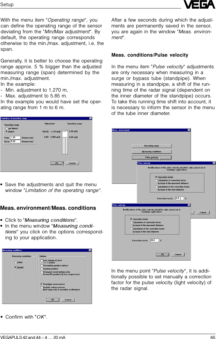 VEGAPULS 42 and 44 –4 … 20 mA 65SetupWith the menu item &quot;Operating range“, youcan define the operating range of the sensordeviating from the &quot;Min/Max adjustment“. Bydefault, the operating range correspondsotherwise to the min./max. adjustment, i.e. thespan.Generally, it is better to choose the operatingrange approx. 5 % bigger than the adjustedmeasuring range (span) determined by themin./max. adjustment.In the example:- Min. adjustment to 1.270 m,- Max. adjustment to 5.85 m.In the example you would have set the oper-ating range from 1 m to 6 m.•Save the adjustments and quit the menuwindow &quot;Limitation of the operating range“.Meas. environment/Meas. conditions•Click to &quot; “.•In the menu window &quot;“ you click on the options correspond-ing to your application.After a few seconds during which the adjust-ments are permanently saved in the sensor,you are again in the window &quot;Meas. environ-ment“.Meas. conditions/Pulse velocityIn the menu item &quot;Pulse velocity“ adjustmentsare only necessary when measuring in asurge or bypass tube (standpipe). Whenmeasuring in a standpipe, a shift of the run-ning time of the radar signal (dependent onthe inner diameter of the standpipe) occurs.To take this running time shift into account, itis necessary to inform the sensor in the menuof the tube inner diameter.In the menu point &quot;Pulse velocity“, it is addi-tionally possible to set manually a correctionfactor for the pulse velocity (light velocity) ofthe radar signal.•Confirm with  .