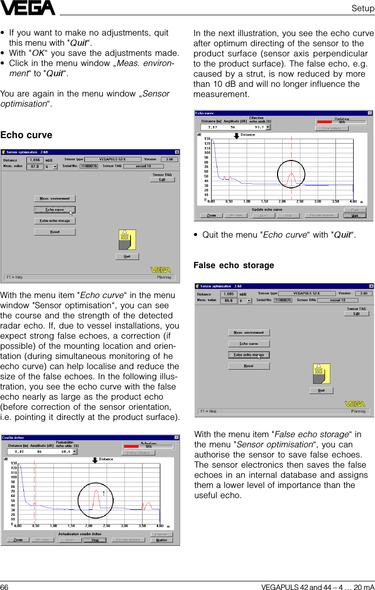 66 VEGAPULS 42 and 44 –4 … 20 mASetup•If you want to make no adjustments, quitthis menu with &quot; “.•With &quot; “ you save the adjustments made.•Click in the menu window „Meas. environ-ment“ to &quot; “.You are again in the menu window „Sensoroptimisation“.Echo curveIn the next illustration, you see the echo curveafter optimum directing of the sensor to theproduct surface (sensor axis perpendicularto the product surface). The false echo, e.g.caused by a strut, is now reduced by morethan 10 dB and will no longer influence themeasurement.•Quit the menu &quot;Echo curve“ with &quot; “.False echo storageWith the menu item &quot;Echo curve“ in the menuwindow &quot;Sensor optimisation“, you can seethe course and the strength of the detectedradar echo. If, due to vessel installations, youexpect strong false echoes, a correction (ifpossible) of the mounting location and orien-tation (during simultaneous monitoring of heecho curve) can help localise and reduce thesize of the false echoes. In the following illus-tration, you see the echo curve with the falseecho nearly as large as the product echo(before correction of the sensor orientation,i.e. pointing it directly at the product surface).With the menu item &quot;False echo storage“ inthe menu &quot;Sensor optimisation“, you canauthorise the sensor to save false echoes.The sensor electronics then saves the falseechoes in an internal database and assignsthem a lower level of importance than theuseful echo.