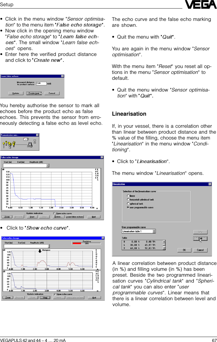 VEGAPULS 42 and 44 –4 … 20 mA 67Setup•Click in the menu window &quot;Sensor optimisa-tion“ to the menu item  .•Now click in the opening menu window&quot;False echo storage“ to . The small window &quot;Learn false ech-oes“ opens.•Enter here the verified product distanceand click to You hereby authorise the sensor to mark allechoes before the product echo as falseechoes. This prevents the sensor from erro-neously detecting a false echo as level echo.• Click to  .The echo curve and the false echo markingare shown.•Quit the menu with  .You are again in the menu window &quot;Sensoroptimisation“.With the menu item &quot;Reset“ you reset all op-tions in the menu &quot;Sensor optimisation“ todefault.•Quit the menu window &quot;Sensor optimisa-tion“ with LinearisationIf, in your vessel, there is a correlation otherthan linear between product distance and the% value of the filling, choose the menu item&quot;Linearisation“ in the menu window &quot;Condi-tioning“.•Click to &quot; “.The menu window &quot;Linearisation“ opens.A linear correlation between product distance(in %) and filling volume (in %) has beenpreset. Beside the two programmed lineari-sation curves &quot;Cylindrical tank“ and &quot;Spheri-cal tank“ you can also enter &quot;userprogrammable curves“. Linear means thatthere is a linear correlation between level andvolume.