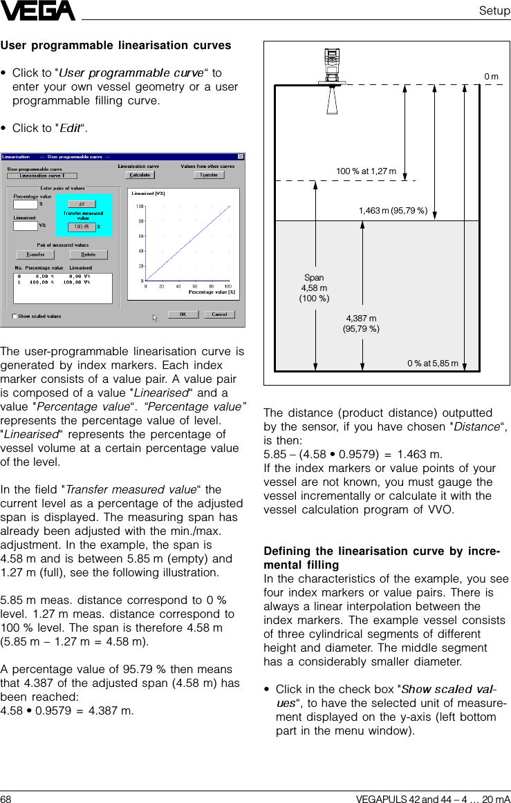 68 VEGAPULS 42 and 44 –4 … 20 mAThe distance (product distance) outputtedby the sensor, if you have chosen &quot;Distance“,is then:5.85 – (4.58 • 0.9579) = 1.463 m.If the index markers or value points of yourvessel are not known, you must gauge thevessel incrementally or calculate it with thevessel calculation program of VVO.Defining the linearisation curve by incre-mental fillingIn the characteristics of the example, you seefour index markers or value pairs. There isalways a linear interpolation between theindex markers. The example vessel consistsof three cylindrical segments of differentheight and diameter. The middle segmenthas a considerably smaller diameter.•Click in the check box &quot;“, to have the selected unit of measure-ment displayed on the y-axis (left bottompart in the menu window).0 m100 % at 1,27 m1,463 m (95,79 %)Span4,58 m(100 %)4,387 m(95,79 %)0 % at 5,85 mUser programmable linearisation curves•Click to &quot; “toenter your own vessel geometry or a userprogrammable filling curve.•Click to &quot; “.The user-programmable linearisation curve isgenerated by index markers. Each indexmarker consists of a value pair. A value pairis composed of a value &quot;Linearised“ and avalue &quot;Percentage value“. “Percentage value”represents the percentage value of level.&quot;Linearised“ represents the percentage ofvessel volume at a certain percentage valueof the level.In the field &quot;Transfer measured value“ thecurrent level as a percentage of the adjustedspan is displayed. The measuring span hasalready been adjusted with the min./max.adjustment. In the example, the span is4.58 m and is between 5.85 m (empty) and1.27 m (full), see the following illustration.5.85 m meas. distance correspond to 0 %level. 1.27 m meas. distance correspond to100 % level. The span is therefore 4.58 m(5.85 m – 1.27 m = 4.58 m).A percentage value of 95.79 % then meansthat 4.387 of the adjusted span (4.58 m) hasbeen reached:4.58 • 0.9579 = 4.387 m.Setup