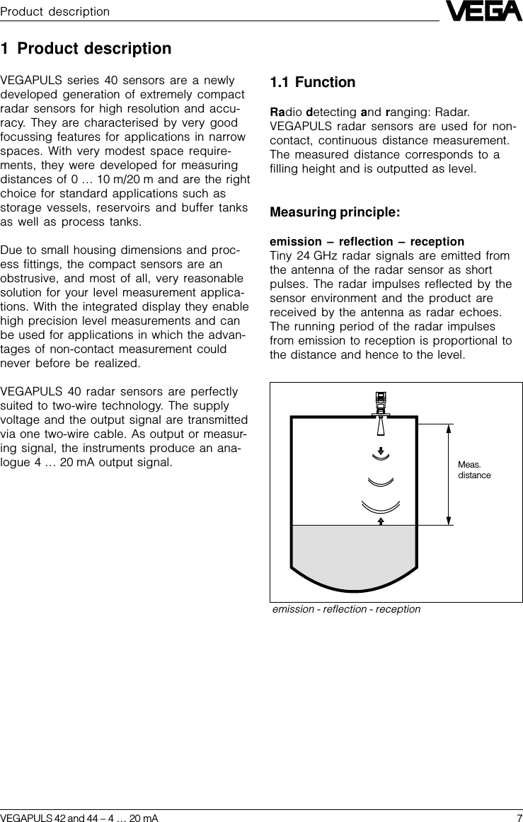 VEGAPULS 42 and 44 –4 … 20 mA 7Product descriptionemission - reflection - receptionMeas.distance1 Product descriptionVEGAPULS series 40 sensors are a newlydeveloped generation of extremely compactradar sensors for high resolution and accu-racy. They are characterised by very goodfocussing features for applications in narrowspaces. With very modest space require-ments, they were developed for measuringdistances of 0 … 10 m/20 m and are the rightchoice for standard applications such asstorage vessels, reservoirs and buffer tanksas well as process tanks.Due to small housing dimensions and proc-ess fittings, the compact sensors are anobstrusive, and most of all, very reasonablesolution for your level measurement applica-tions. With the integrated display they enablehigh precision level measurements and canbe used for applications in which the advan-tages of non-contact measurement couldnever before be realized.VEGAPULS 40 radar sensors are perfectlysuited to two-wire technology. The supplyvoltage and the output signal are transmittedvia one two-wire cable. As output or measur-ing signal, the instruments produce an ana-logue 4 … 20 mA output signal.1.1 FunctionRadio detecting and ranging: Radar.VEGAPULS radar sensors are used for non-contact, continuous distance measurement.The measured distance corresponds to afilling height and is outputted as level.Measuring principle:emission – reflection – receptionTiny 24 GHz radar signals are emitted fromthe antenna of the radar sensor as shortpulses. The radar impulses reflected by thesensor environment and the product arereceived by the antenna as radar echoes.The running period of the radar impulsesfrom emission to reception is proportional tothe distance and hence to the level.