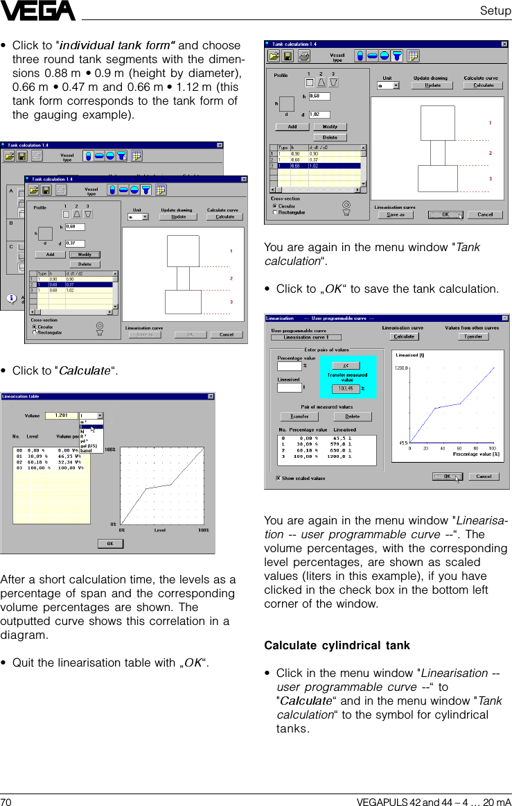 70 VEGAPULS 42 and 44 –4 … 20 mAYou are again in the menu window &quot;Tankcalculation“.•Click to „ “ to save the tank calculation.You are again in the menu window &quot;Linearisa-tion -- user programmable curve --“. Thevolume percentages, with the correspondinglevel percentages, are shown as scaledvalues (liters in this example), if you haveclicked in the check box in the bottom leftcorner of the window.Calculate cylindrical tank•Click in the menu window &quot;Linearisation --user programmable curve --“ to&quot;“ and in the menu window &quot;Tankcalculation“ to the symbol for cylindricaltanks.Setup•Click to &quot;  and choosethree round tank segments with the dimen-sions 0.88 m • 0.9 m (height by diameter),0.66 m • 0.47 m  and 0.66 m • 1.12 m  (thistank form corresponds to the tank form ofthe gauging example).•Click to &quot; “.After a short calculation time, the levels as apercentage of span and the correspondingvolume percentages are shown. Theoutputted curve shows this correlation in adiagram.•Quit the linearisation table with „ “.