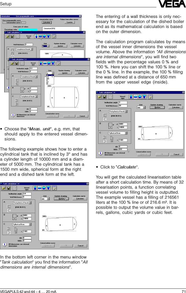 VEGAPULS 42 and 44 –4 … 20 mA 71Setup•Choose the &quot; “, e.g. mm, thatshould apply to the entered vessel dimen-sions.The following example shows how to enter acylindrical tank that is inclined by 3° and hasa cylinder length of 10000 mm and a diam-eter of 5000 mm. The cylindrical tank has a1500 mm wide, spherical form at the rightend and a dished tank form at the left.In the bottom left corner in the menu window&quot;Tank calculation“ you find the information &quot;Alldimensions are internal dimensions“.The entering of a wall thickness is only nec-essary for the calculation of the dished boilerend as its mathematical calculation is basedon the outer dimension.The calculation program calculates by meansof the vessel inner dimensions the vesselvolume. Above the information &quot;All dimensionsare internal dimensions“, you will find twofields with the percentage values 0 % and100 %. Here you can shift the 100 % line orthe 0 % line. In the example, the 100 % fillingline was defined at a distance of 650 mmfrom the upper vessel edge (inside).•Click to &quot; “.You will get the calculated linearisation tableafter a short calculation time. By means of 32linearisation points, a function correlatingvessel volume to filling height is outputted.The example vessel has a filling of 216561liters at the 100 % line or of 216.6 m3. It ispossible to output the volume value in bar-rels, gallons, cubic yards or cubic feet.
