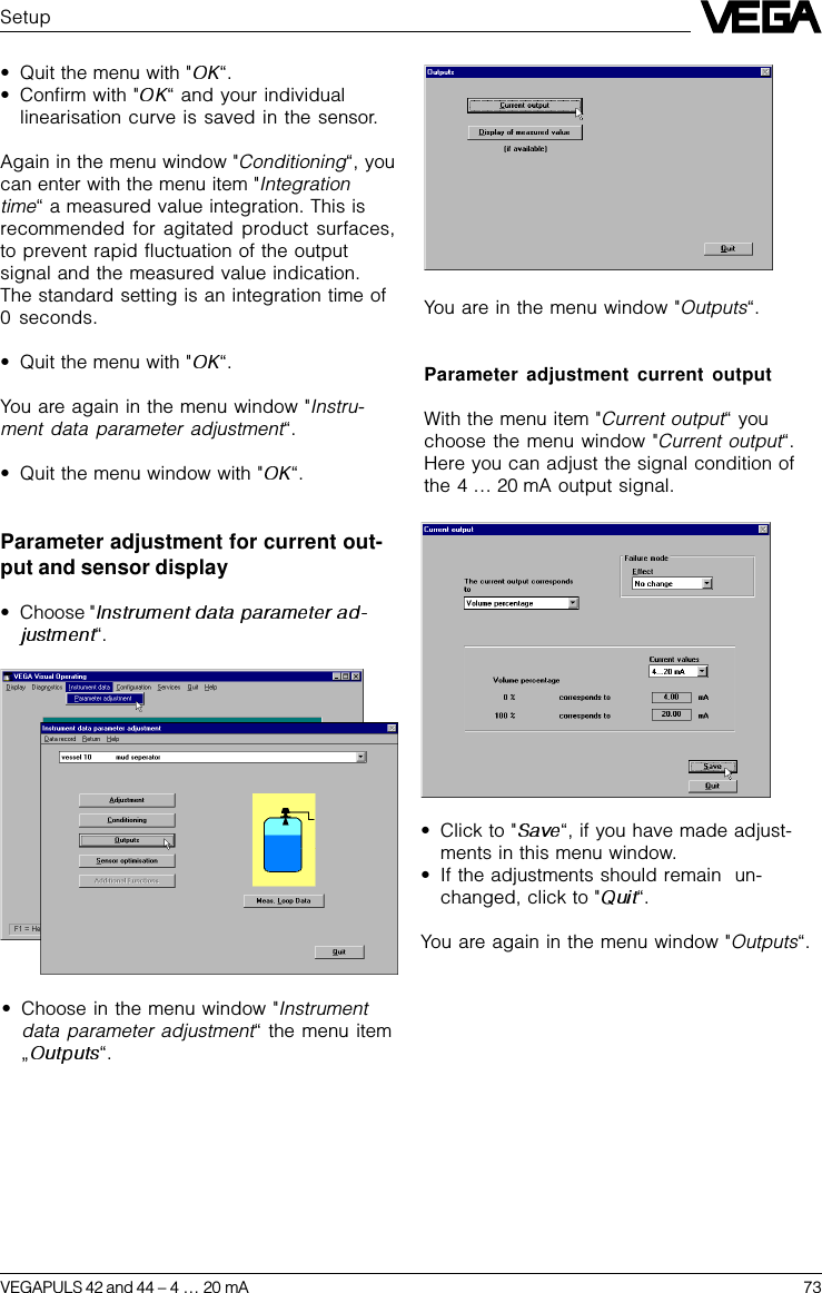 VEGAPULS 42 and 44 –4 … 20 mA 73•Quit the menu with &quot; “.•Confirm with &quot; “ and your individuallinearisation curve is saved in the sensor.Again in the menu window &quot;Conditioning“, youcan enter with the menu item &quot;Integrationtime“ a measured value integration. This isrecommended for agitated product surfaces,to prevent rapid fluctuation of the outputsignal and the measured value indication.The standard setting is an integration time of0 seconds.•Quit the menu with &quot; “.You are again in the menu window &quot;Instru-ment data parameter adjustment“.•Quit the menu window with &quot; “.Parameter adjustment for current out-put and sensor display•Choose &quot;“.•Choose in the menu window &quot;Instrumentdata parameter adjustment“ the menu item„ “.SetupYou are in the menu window &quot;Outputs“.Parameter adjustment current outputWith the menu item &quot;Current output“ youchoose the menu window &quot;Current output“.Here you can adjust the signal condition ofthe 4 … 20 mA output signal.•Click to &quot; “, if you have made adjust-ments in this menu window.•If the adjustments should remain  un-changed, click to &quot; “.You are again in the menu window &quot;Outputs“.