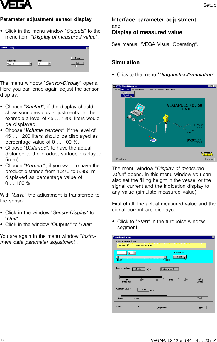 74 VEGAPULS 42 and 44 –4 … 20 mAThe menu window &quot;Display of measuredvalue“ opens. In this menu window you canalso set the filling height in the vessel or thesignal current and the indication display toany value (simulate measured value).First of all, the actual measured value and thesignal current are displayed.•Click to &quot; “in the turquoise windowsegment.Interface parameter adjustmentandDisplay of measured valueSee manual &quot;VEGA Visual Operating“.Simulation•Click to the menu &quot; “.SetupThe menu window &quot;Sensor-Display“ opens.Here you can once again adjust the sensordisplay.•Choose &quot; “, if the display shouldshow your previous adjustments. In theexample a level of 45 … 1200 liters wouldbe displayed.•Choose &quot; “, if the level of45 … 1200 liters should be displayed aspercentage value of 0 … 100 %.•Choose &quot; “, to have the actualdistance to the product surface displayed(in m).•Choose &quot;“, if you want to have theproduct distance from 1.270 to 5.850 mdisplayed as percentage value of0 … 100 %.With &quot; “ the adjustment is transferred tothe sensor.•Click in the window &quot;Sensor-Display“ to&quot;“.•Click in the window &quot;Outputs“ to &quot; “.You are again in the menu window &quot;Instru-ment data parameter adjustment“.Parameter adjustment sensor display•Click in the menu window &quot;Outputs“ to themenu item  &quot; “.
