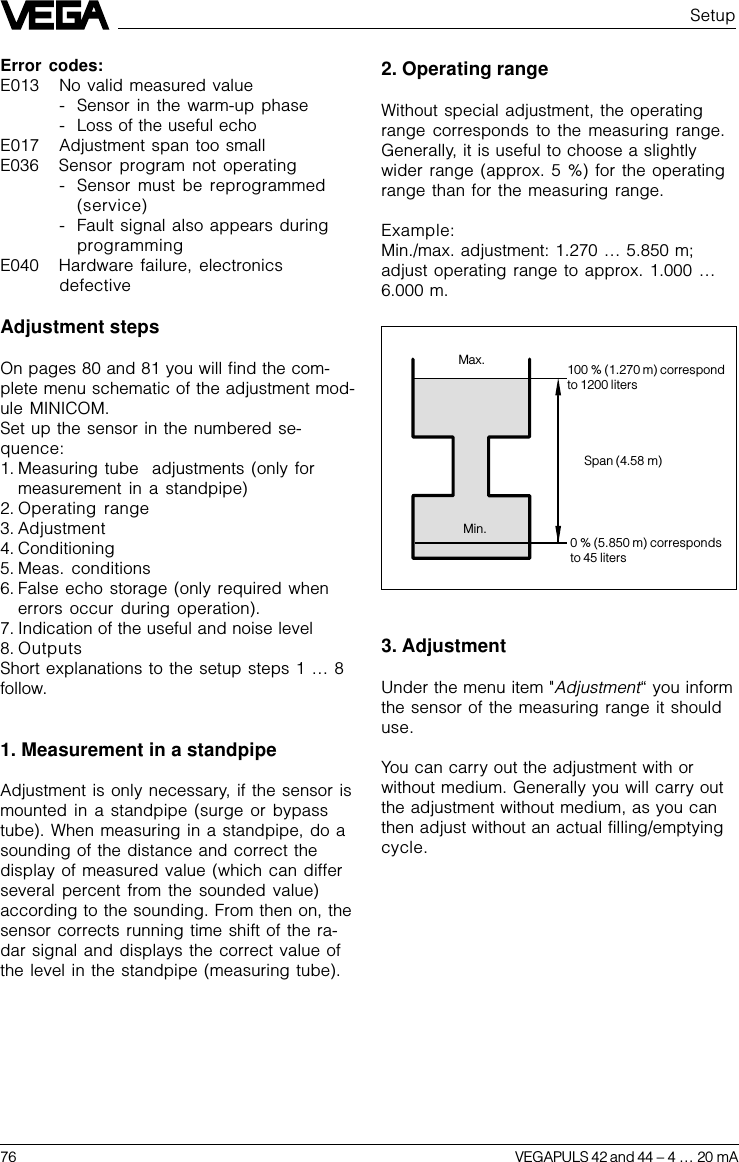 76 VEGAPULS 42 and 44 –4 … 20 mA2. Operating rangeWithout special adjustment, the operatingrange corresponds to the measuring range.Generally, it is useful to choose a slightlywider range (approx. 5 %) for the operatingrange than for the measuring range.Example:Min./max. adjustment: 1.270 … 5.850 m;adjust operating range to approx. 1.000 …6.000 m.Max.Min.100 % (1.270 m) correspondto 1200 litersSpan (4.58 m)0 % (5.850 m) correspondsto 45 liters3. AdjustmentUnder the menu item &quot;Adjustment“ you informthe sensor of the measuring range it shoulduse.You can carry out the adjustment with orwithout medium. Generally you will carry outthe adjustment without medium, as you canthen adjust without an actual filling/emptyingcycle.Error codes:E013 No valid measured value- Sensor in the warm-up phase- Loss of the useful echoE017 Adjustment span too smallE036 Sensor program not operating- Sensor must be reprogrammed(service)- Fault signal also appears duringprogrammingE040 Hardware failure, electronicsdefectiveAdjustment stepsOn pages 80 and 81 you will find the com-plete menu schematic of the adjustment mod-ule MINICOM.Set up the sensor in the numbered se-quence:1. Measuring tube  adjustments (only formeasurement in a standpipe)2. Operating range3. Adjustment4. Conditioning5. Meas. conditions6. False echo storage (only required whenerrors occur during operation).7. Indication of the useful and noise level8. OutputsShort explanations to the setup steps 1 … 8follow.1. Measurement in a standpipeAdjustment is only necessary, if the sensor ismounted in a standpipe (surge or bypasstube). When measuring in a standpipe, do asounding of the distance and correct thedisplay of measured value (which can differseveral percent from the sounded value)according to the sounding. From then on, thesensor corrects running time shift of the ra-dar signal and displays the correct value ofthe level in the standpipe (measuring tube).Setup
