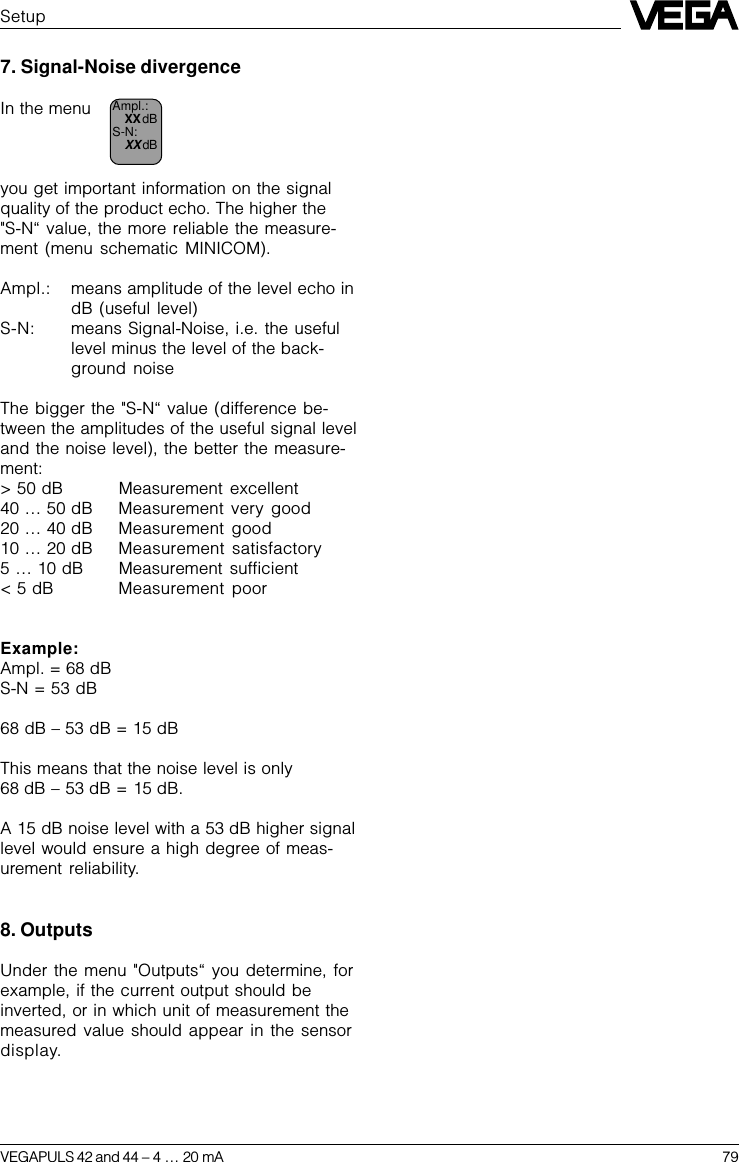 VEGAPULS 42 and 44 –4 … 20 mA 79SetupAmpl.:XX dBS-N:XX dB7. Signal-Noise divergenceIn the menuyou get important information on the signalquality of the product echo. The higher the &quot;S-N“ value, the more reliable the measure-ment (menu schematic MINICOM).Ampl.: means amplitude of the level echo indB (useful level)S-N: means Signal-Noise, i.e. the usefullevel minus the level of the back-ground noiseThe bigger the &quot;S-N“ value (difference be-tween the amplitudes of the useful signal leveland the noise level), the better the measure-ment:&gt; 50 dB Measurement excellent40 … 50 dB Measurement very  good20 … 40 dB Measurement good10 … 20 dB Measurement satisfactory5 … 10 dB Measurement sufficient&lt; 5 dB Measurement poorExample:Ampl. = 68 dBS-N = 53 dB68 dB – 53 dB = 15 dBThis means that the noise level is only68 dB – 53 dB = 15 dB.A 15 dB noise level with a 53 dB higher signallevel would ensure a high degree of meas-urement reliability.8. OutputsUnder the menu &quot;Outputs“ you determine, forexample, if the current output should beinverted, or in which unit of measurement themeasured value should appear in the sensordisplay.
