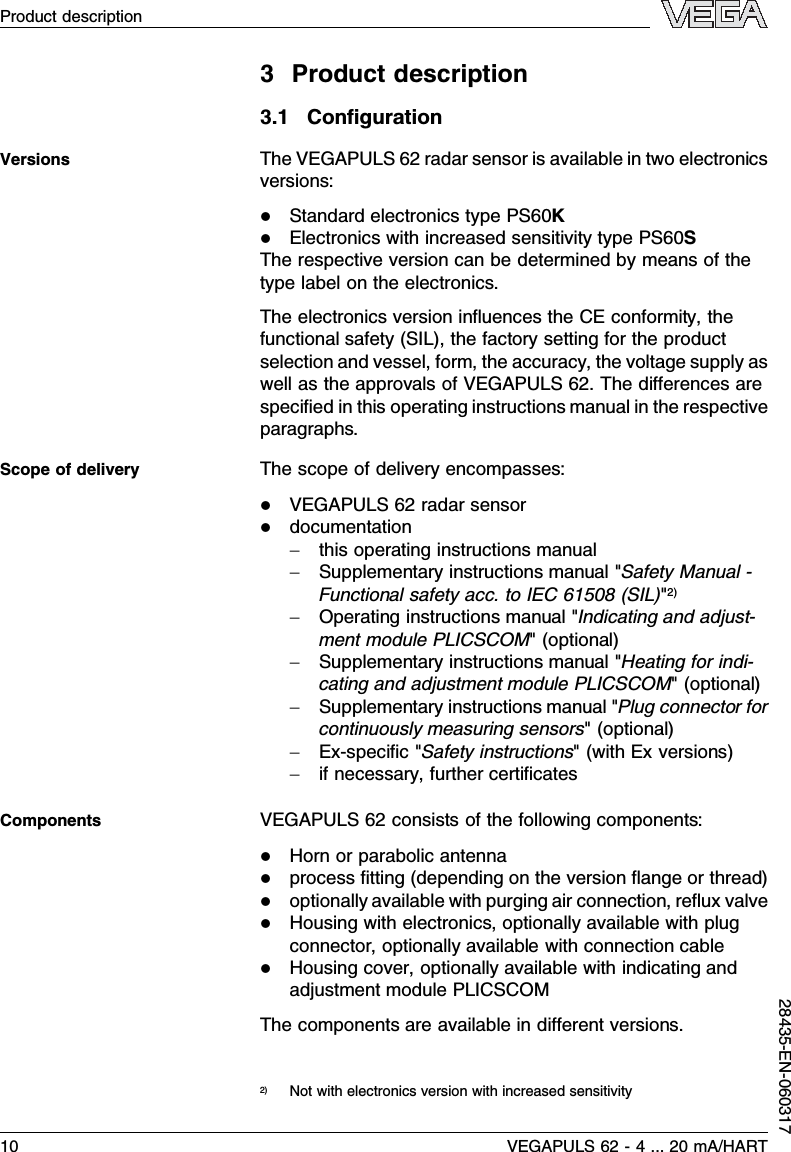 3Product description3.1ConﬁgurationThe VEGAPULS 62 radar sensor is available in two electronicsversions:lStandard electronics type PS60KlElectronics with increased sensitivity type PS60SThe respective version can be determined by means of thetype label on the electronics.The electronics version inﬂuences the CE conformity,thefunctional safety (SIL), the factory setting for the productselection and vessel,form,the accuracy,the voltage supply aswell as the approvals of VEGAPULS 62.The diﬀerences arespeciﬁed in this operating instructions manual in the respectiveparagraphs.The scope of delivery encompasses:lVEGAPULS 62 radar sensorldocumentation-this operating instructions manual-Supplementary instructions manual &quot;Safety Manual -Functional safety acc.to IEC 61508 (SIL)&quot;2)-Operating instructions manual &quot;Indicating and adjust-ment module PLICSCOM&quot;(optional)-Supplementary instructions manual &quot;Heating for indi-cating and adjustment module PLICSCOM&quot;(optional)-Supplementary instructions manual &quot;Plug connector forcontinuously measuring sensors&quot;(optional)-Ex-speciﬁc&quot;Safety instructions&quot;(with Ex versions)-if necessary,further certiﬁcatesVEGAPULS 62 consists of the following components:lHorn or parabolic antennalprocess ﬁtting (depending on the version ﬂange or thread)loptionally available with purging air connection,reﬂux valvelHousing with electronics,optionally available with plugconnector,optionally available with connection cablelHousing cover,optionally available with indicating andadjustment module PLICSCOMThe components are available in diﬀerent versions.2)Not with electronics version with increased sensitivityVersionsScope of deliveryComponents10 VEGAPULS 62 -4... 20 mA/HARTProduct description28435-EN-060317