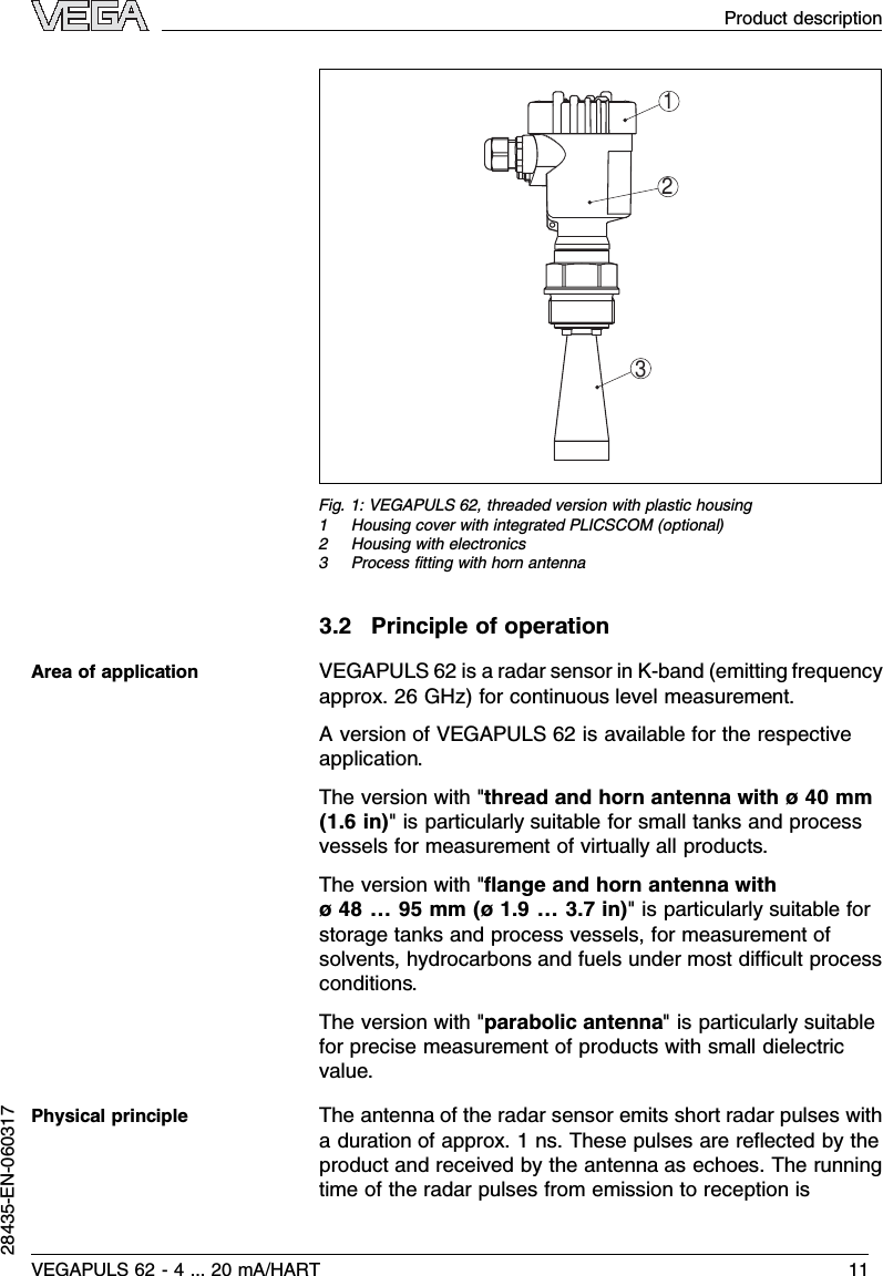 213Fig.1:VEGAPULS 62,threaded version with plastic housing1Housing cover with integrated PLICSCOM (optional)2Housing with electronics3Process ﬁtting with horn antenna3.2Principle of operationVEGAPULS 62 is a radar sensor in K-band (emitting frequencyapprox.26 GHz)for continuous level measurement.Aversion of VEGAPULS 62 is available for the respectiveapplication.The version with &quot;thread and horn antenna with ø40 mm(1.6in)&quot;is particularly suitable for small tanks and processvessels for measurement of virtually all products.The version with &quot;ﬂange and horn antenna withø48 …95 mm (ø1.9…3.7in)&quot;is particularly suitable forstorage tanks and process vessels,for measurement ofsolvents,hydrocarbons and fuels under most diﬃcult processconditions.The version with &quot;parabolic antenna&quot;is particularly suitablefor precise measurement of products with small dielectricvalue.The antenna of the radar sensor emits short radar pulses witha duration of approx.1ns.These pulses are reﬂected by theproduct and received by the antenna as echoes.The runningtime of the radar pulses from emission to reception isArea of applicationPhysical principleVEGAPULS 62 -4... 20 mA/HART 11Product description28435-EN-060317