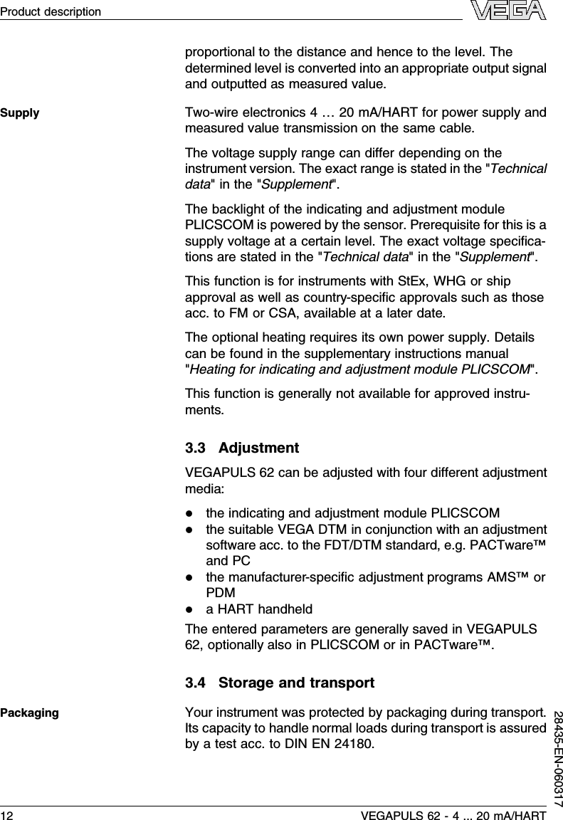 proportional to the distance and hence to the level.Thedetermined level is converted into an appropriate output signaland outputted as measured value.Two-wire electronics 4…20 mA/HART for power supply andmeasured value transmission on the same cable.The voltage supply range can diﬀer depending on theinstrument version.The exact range is stated in the &quot;Technicaldata&quot;in the &quot;Supplement&quot;.The backlight of the indicating and adjustment modulePLICSCOM is powered by the sensor.Prerequisite for this is asupply voltage at a certain level.The exact voltage speciﬁca-tions are stated in the &quot;Technical data&quot;in the &quot;Supplement&quot;.This function is for instruments with StEx,WHG or shipapproval as well as country-speciﬁc approvals such as thoseacc.to FM or CSA,available at a later date.The optional heating requires its own power supply.Detailscan be found in the supplementary instructions manual&quot;Heating for indicating and adjustment module PLICSCOM&quot;.This function is generally not available for approved instru-ments.3.3AdjustmentVEGAPULS 62 can be adjusted with four diﬀerent adjustmentmedia:lthe indicating and adjustment module PLICSCOMlthe suitable VEGA DTM in conjunction with an adjustmentsoftware acc.to the FDT/DTM standard,e.g.PACTware™and PClthe manufacturer-speciﬁc adjustment programs AMS™orPDMlaHART handheldThe entered parameters are generally saved in VEGAPULS62,optionally also in PLICSCOM or in PACTware™.3.4Storage and transportYour instrument was protected by packaging during transport.Its capacity to handle normal loads during transport is assuredby a test acc.to DIN EN 24180.SupplyPackaging12 VEGAPULS 62 -4... 20 mA/HARTProduct description28435-EN-060317