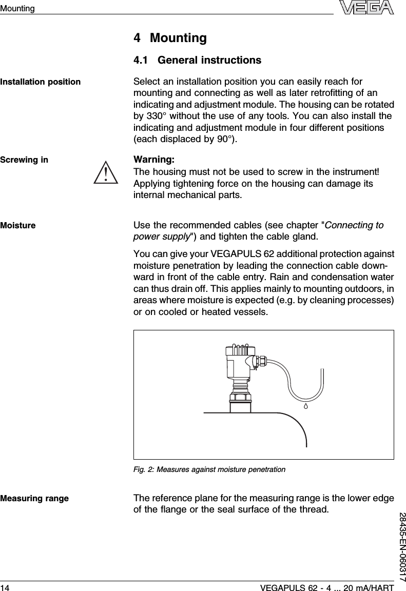 4Mounting4.1General instructionsSelect an installation position you can easily reach formounting and connecting as well as later retroﬁtting of anindicating and adjustment module.The housing can be rotatedby 330°without the use of any tools.You can also install theindicating and adjustment module in four diﬀerent positions(each displaced by 90°).Warning:The housing must not be used to screw in the instrument!Applying tightening force on the housing can damage itsinternal mechanical parts.Use the recommended cables (see chapter &quot;Connecting topower supply&quot;)and tighten the cable gland.You can give your VEGAPULS 62 additional protection againstmoisture penetration by leading the connection cable down-ward in front of the cable entry.Rain and condensation watercan thus drain oﬀ.This applies mainly to mounting outdoors,inareas where moisture is expected (e.g.by cleaning processes)or on cooled or heated vessels.Fig.2:Measures against moisture penetrationThe reference plane for the measuring range is the lower edgeof the ﬂange or the seal surface of the thread.Installation positionScrewing inMoistureMeasuring range14 VEGAPULS 62 -4... 20 mA/HARTMounting28435-EN-060317