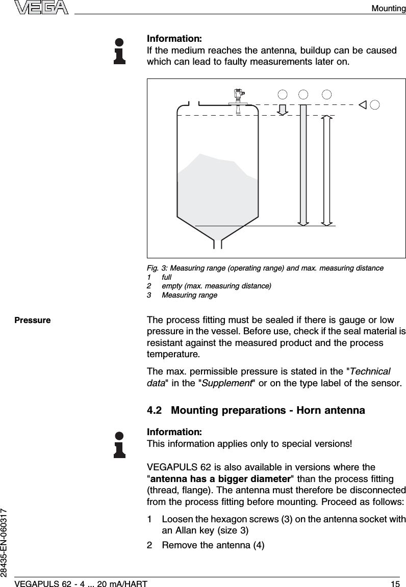 Information:If the medium reaches the antenna,buildup can be causedwhich can lead to faulty measurements later on.  Fig.3:Measuring range (operating range)and max.measuring distance1full2empty (max.measuring distance)3Measuring rangeThe process ﬁtting must be sealed if there is gauge or lowpressure in the vessel.Before use,check if the seal material isresistant against the measured product and the processtemperature.The max.permissible pressure is stated in the &quot;Technicaldata&quot;in the &quot;Supplement&quot;or on the type label of the sensor.4.2Mounting preparations -Horn antennaInformation:This information applies only to special versions!VEGAPULS 62 is also available in versions where the&quot;antenna has a bigger diameter&quot;than the process ﬁtting(thread,ﬂange). The antenna must therefore be disconnectedfrom the process ﬁtting before mounting.Proceed as follows:1Loosen the hexagon screws (3)on the antenna socket withan Allan key (size 3)2Remove the antenna (4)PressureVEGAPULS 62 -4... 20 mA/HART 15Mounting28435-EN-060317