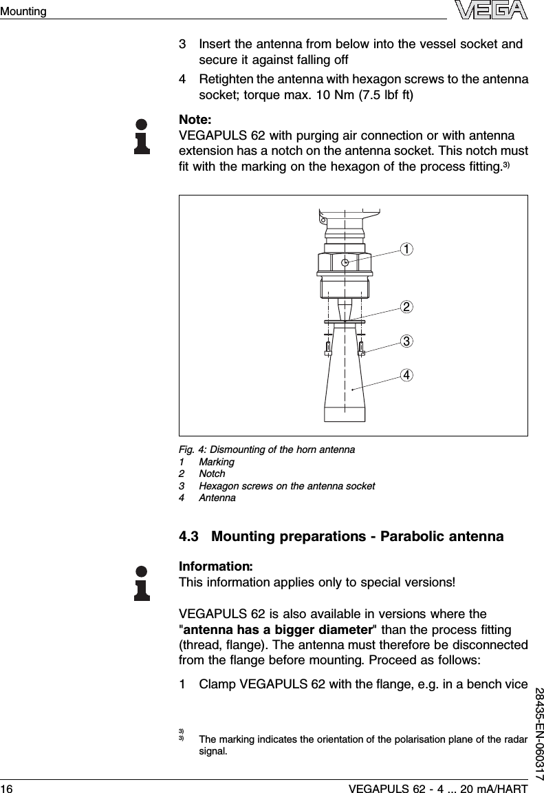 3Insert the antenna from below into the vessel socket andsecure it against falling oﬀ4Retighten the antenna with hexagon screws to the antennasocket;torque max.10 Nm(7.5lbf ft)Note:VEGAPULS 62 with purging air connection or with antennaextension has a notch on the antenna socket.This notch mustﬁt with the marking on the hexagon of the process ﬁtting.3)3412Fig.4:Dismounting of the horn antenna1Marking2Notch3Hexagon screws on the antenna socket4Antenna4.3Mounting preparations -Parabolic antennaInformation:This information applies only to special versions!VEGAPULS 62 is also available in versions where the&quot;antenna has a bigger diameter&quot;than the process ﬁtting(thread,ﬂange). The antenna must therefore be disconnectedfrom the ﬂange before mounting.Proceed as follows:1Clamp VEGAPULS 62 with the ﬂange,e.g.in a bench vice3)3)The marking indicates the orientation of the polarisation plane of the radarsignal.16 VEGAPULS 62 -4... 20 mA/HARTMounting28435-EN-060317