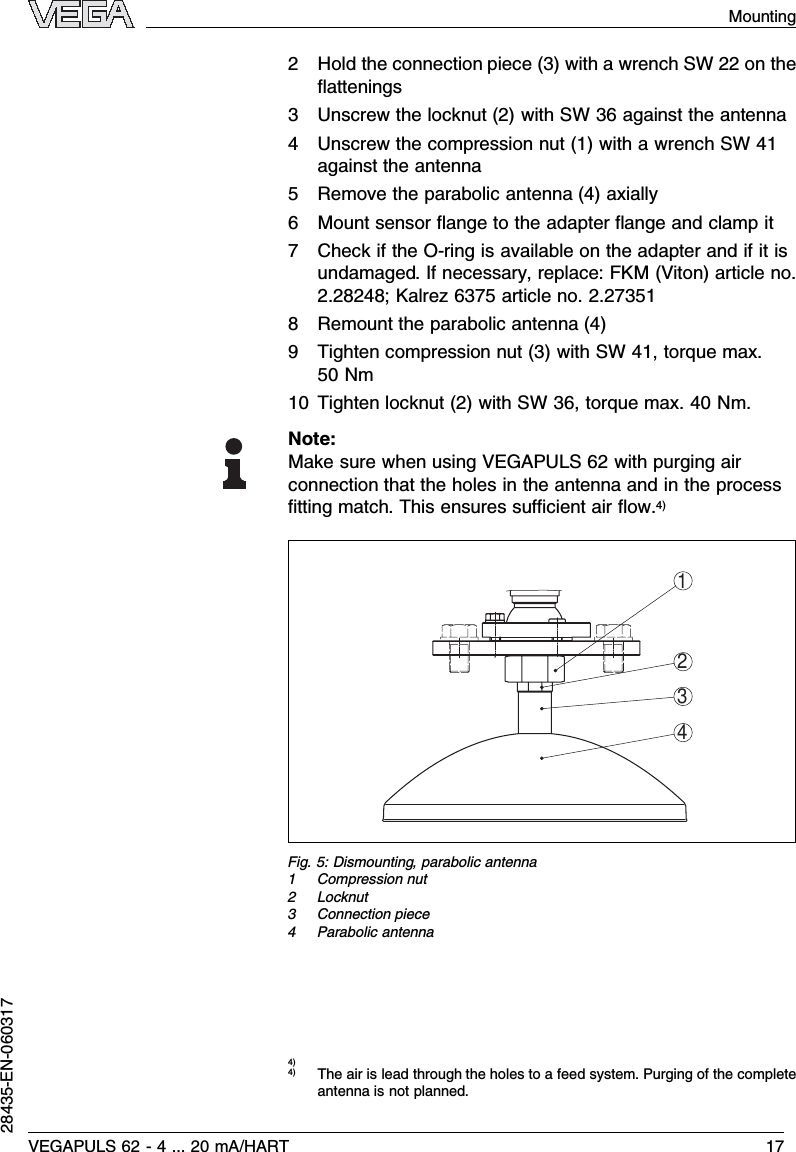 2Hold the connection piece (3)with a wrench SW 22 on theﬂattenings3Unscrew the locknut (2)with SW 36 against the antenna4Unscrew the compression nut (1)with a wrench SW 41against the antenna5Remove the parabolic antenna (4)axially6Mount sensor ﬂange to the adapter ﬂange and clamp it7Check if the O-ring is available on the adapter and if it isundamaged.If necessary,replace:FKM (Viton)article no.2.28248;Kalrez 6375 article no.2.273518Remount the parabolic antenna (4)9Tighten compression nut (3)with SW 41,torque max.50 Nm10 Tighten locknut (2)with SW 36,torque max.40 Nm.Note:Make sure when using VEGAPULS 62 with purging airconnection that the holes in the antenna and in the processﬁtting match.This ensures suﬃcient air ﬂow.4)1234Fig.5:Dismounting,parabolic antenna1Compression nut2Locknut3Connection piece4Parabolic antenna4)4)The air is lead through the holes to a feed system.Purging of the completeantenna is not planned.VEGAPULS 62 -4... 20 mA/HART 17Mounting28435-EN-060317