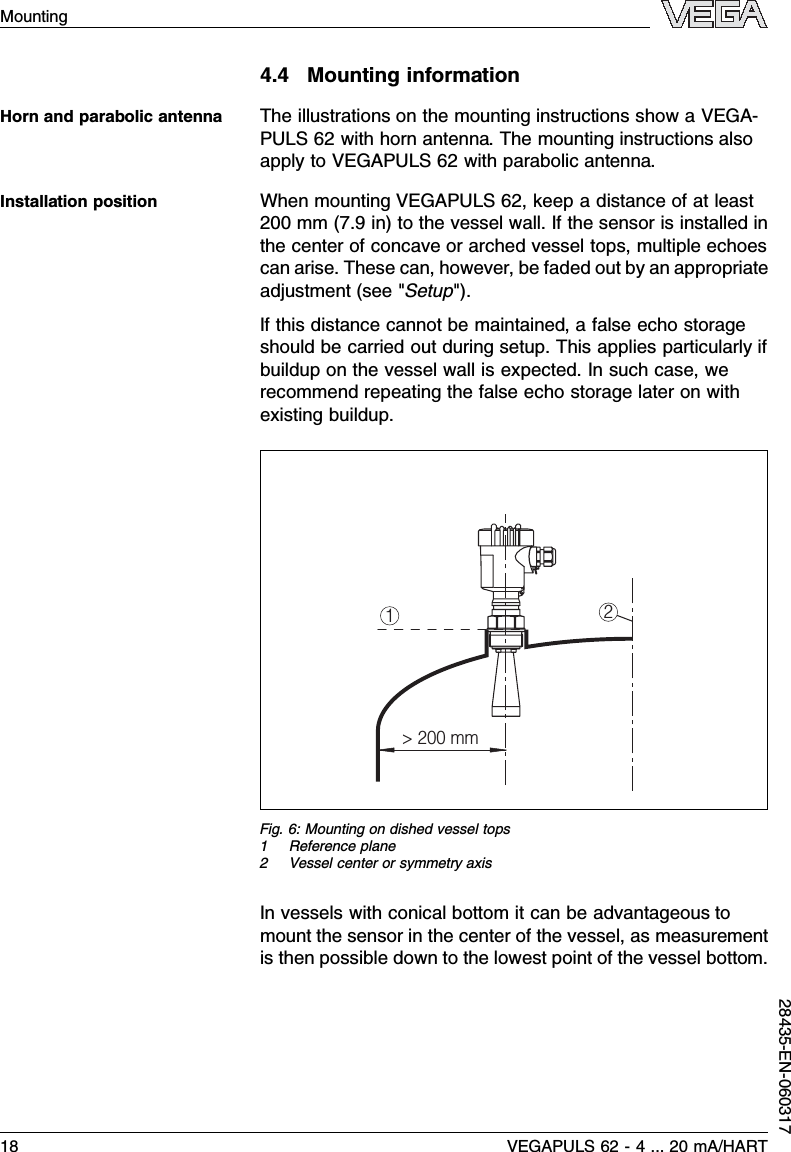 4.4Mounting informationThe illustrations on the mounting instructions show a VEGA-PULS 62 with horn antenna.The mounting instructions alsoapply to VEGAPULS 62 with parabolic antenna.When mounting VEGAPULS 62,keep a distance of at least200 mm (7.9in)to the vessel wall.If the sensor is installed inthe center of concave or arched vessel tops,multiple echoescan arise.These can,however,be faded out by an appropriateadjustment (see &quot;Setup&quot;).If this distance cannot be maintained,a false echo storageshould be carried out during setup.This applies particularly ifbuildup on the vessel wall is expected.In such case,werecommend repeating the false echo storage later on withexisting buildup.12&gt; 200 mmFig.6:Mounting on dished vessel tops1Reference plane2Vessel center or symmetry axisIn vessels with conical bottom it can be advantageous tomount the sensor in the center of the vessel,as measurementis then possible down to the lowest point of the vessel bottom.Horn and parabolic antennaInstallation position18 VEGAPULS 62 -4... 20 mA/HARTMounting28435-EN-060317