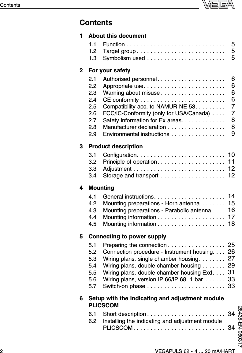 Contents1About this document1.1Function ............................. 51.2Target group .......................... 51.3Symbolism used ....................... 52For your safety2.1Authorised personnel.................... 62.2Appropriate use........................ 62.3Warning about misuse ................... 62.4CE conformity ......................... 62.5Compatibility acc.to NAMUR NE 53......... 72.6FCC/IC-Conformity (only for USA/Canada).... 72.7Safety information for Ex areas............. 82.8Manufacturer declaration ................. 82.9Environmental instructions ................ 93Product description3.1Conﬁguration.......................... 103.2Principle of operation.................... 113.3Adjustment ........................... 123.4Storage and transport ................... 124Mounting4.1General instructions..................... 144.2Mounting preparations -Horn antenna ....... 154.3Mounting preparations -Parabolic antenna .... 164.4Mounting information .................... 174.5Mounting information .................... 185Connecting to power supply5.1Preparing the connection ................. 255.2Connection procedure -Instrument housing.... 265.3Wiring plans,single chamber housing........ 275.4Wiring plans,double chamber housing ....... 295.5Wiring plans,double chamber housing Exd.... 315.6Wiring plans,version IP 66/IP 68,1bar ...... 335.7Switch-on phase ....................... 336Setup with the indicating and adjustment modulePLICSCOM6.1Short description ....................... 346.2Installing the indicating and adjustment modulePLICSCOM ........................... 342VEGAPULS 62 -4... 20 mA/HARTContents28435-EN-060317