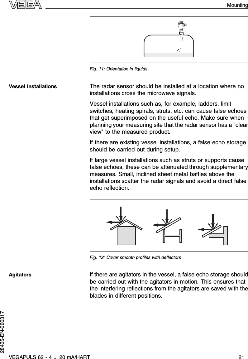 Fig.11:Orientation in liquidsThe radar sensor should be installed at a location where noinstallations cross the microwave signals.Vessel installations such as,for example,ladders,limitswitches,heating spirals,struts,etc.can cause false echoesthat get superimposed on the useful echo.Make sure whenplanning your measuring site that the radar sensor has a &quot;clearview&quot;to the measured product.If there are existing vessel installations,a false echo storageshould be carried out during setup.If large vessel installations such as struts or supports causefalse echoes,these can be attenuated through supplementarymeasures.Small,inclined sheet metal baﬄes above theinstallations scatter the radar signals and avoid a direct falseecho reﬂection.Fig.12:Cover smooth proﬁles with deﬂectorsIf there are agitators in the vessel,a false echo storage shouldbe carried out with the agitators in motion.This ensures thatthe interfering reﬂections from the agitators are saved with theblades in diﬀerent positions.Vessel installationsAgitatorsVEGAPULS 62 -4... 20 mA/HART 21Mounting28435-EN-060317