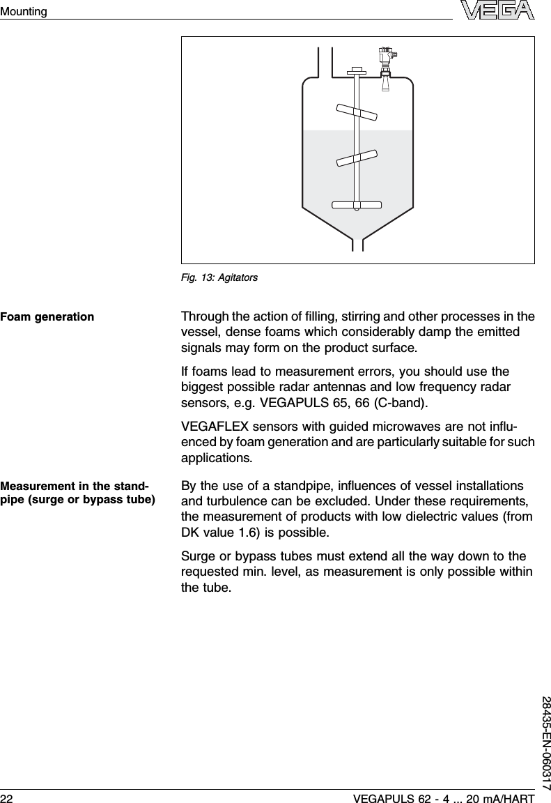 Fig.13:AgitatorsThrough the action of ﬁlling,stirring and other processes in thevessel,dense foams which considerably damp the emittedsignals may form on the product surface.If foams lead to measurement errors,you should use thebiggest possible radar antennas and low frequency radarsensors,e.g.VEGAPULS 65,66 (C-band).VEGAFLEX sensors with guided microwaves are not inﬂu-enced by foam generation and are particularly suitable for suchapplications.By the use of a standpipe,inﬂuences of vessel installationsand turbulence can be excluded.Under these requirements,the measurement of products with low dielectric values (fromDK value 1.6)is possible.Surge or bypass tubes must extend all the way down to therequested min.level,as measurement is only possible withinthe tube.Foam generationMeasurement in the stand-pipe (surge or bypass tube)22 VEGAPULS 62 -4... 20 mA/HARTMounting28435-EN-060317