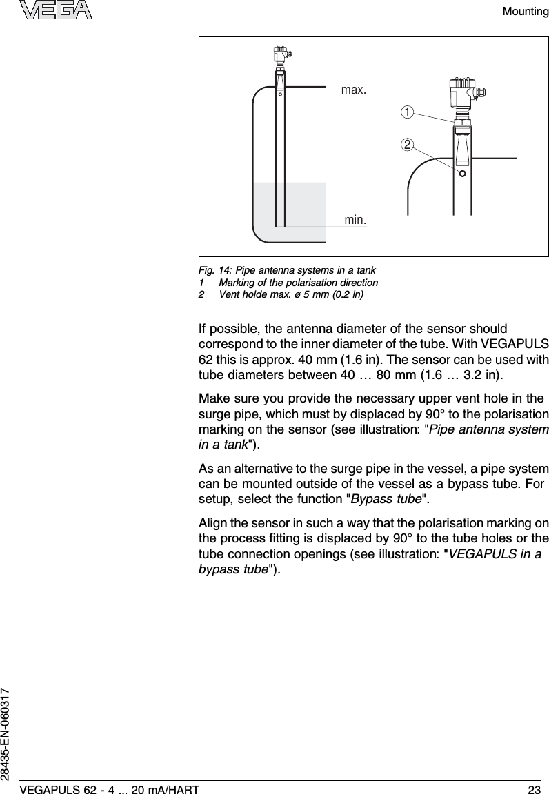 max.min.21Fig.14:Pipe antenna systems in a tank1Marking of the polarisation direction2Vent holde max.ø5mm (0.2in)If possible,the antenna diameter of the sensor shouldcorrespond to the inner diameter of the tube.With VEGAPULS62 this is approx.40 mm (1.6in). The sensor can be used withtube diameters between 40 …80 mm (1.6…3.2in).Make sure you provide the necessary upper vent hole in thesurge pipe,which must by displaced by 90°to the polarisationmarking on the sensor (see illustration:&quot;Pipe antenna systemin a tank&quot;).As an alternative to the surge pipe in the vessel,a pipe systemcan be mounted outside of the vessel as a bypass tube.Forsetup,select the function &quot;Bypass tube&quot;.Align the sensor in such a way that the polarisation marking onthe process ﬁtting is displaced by 90°to the tube holes or thetube connection openings (see illustration:&quot;VEGAPULS in abypass tube&quot;).VEGAPULS 62 -4... 20 mA/HART 23Mounting28435-EN-060317