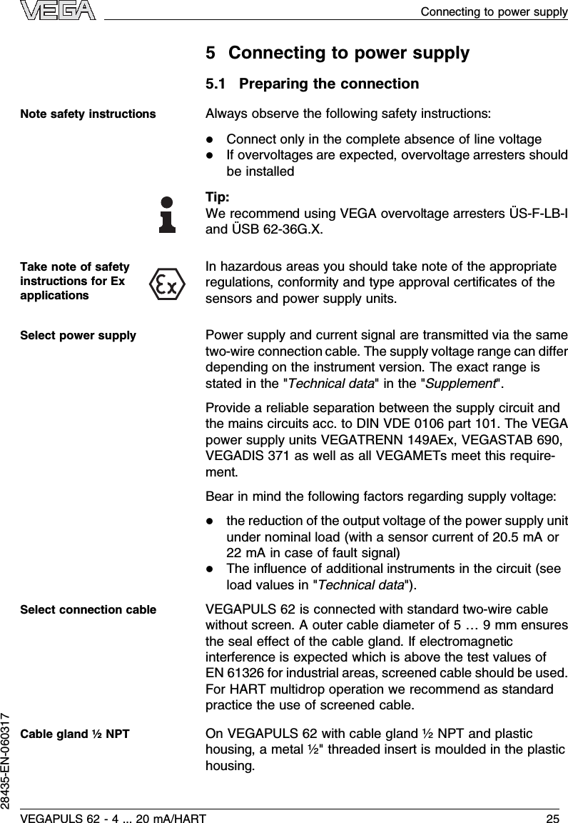 5Connecting to power supply5.1Preparing the connectionAlways observe the following safety instructions:lConnect only in the complete absence of line voltagelIf overvoltages are expected,overvoltage arresters shouldbe installedTip:We recommend using VEGA overvoltage arresters ÜS-F-LB-Iand ÜSB 62-36G.X.In hazardous areas you should take note of the appropriateregulations,conformity and type approval certiﬁcates of thesensors and power supply units.Power supply and current signal are transmitted via the sametwo-wire connection cable.The supply voltage range can diﬀerdepending on the instrument version.The exact range isstated in the &quot;Technical data&quot;in the &quot;Supplement&quot;.Provide a reliable separation between the supply circuit andthe mains circuits acc.to DIN VDE 0106 part 101.The VEGApower supply units VEGATRENN 149AEx,VEGASTAB 690,VEGADIS 371 as well as all VEGAMETs meet this require-ment.Bear in mind the following factors regarding supply voltage:lthe reduction of the output voltage of the power supply unitunder nominal load (with a sensor current of 20.5mAor22 mAin case of fault signal)lThe inﬂuence of additional instruments in the circuit (seeload values in &quot;Technical data&quot;).VEGAPULS 62 is connected with standard two-wire cablewithout screen.Aouter cable diameter of 5…9mm ensuresthe seal eﬀect of the cable gland.If electromagneticinterference is expected which is above the test values ofEN 61326 for industrial areas,screened cable should be used.For HART multidrop operation we recommend as standardpractice the use of screened cable.OnVEGAPULS 62 with cable gland ½NPT and plastichousing,a metal ½&quot; threaded insert is moulded in the plastichousing.Note safety instructionsTake note of safetyinstructions for ExapplicationsSelect power supplySelect connection cableCable gland ½NPTVEGAPULS 62 -4... 20 mA/HART 25Connecting to power supply28435-EN-060317