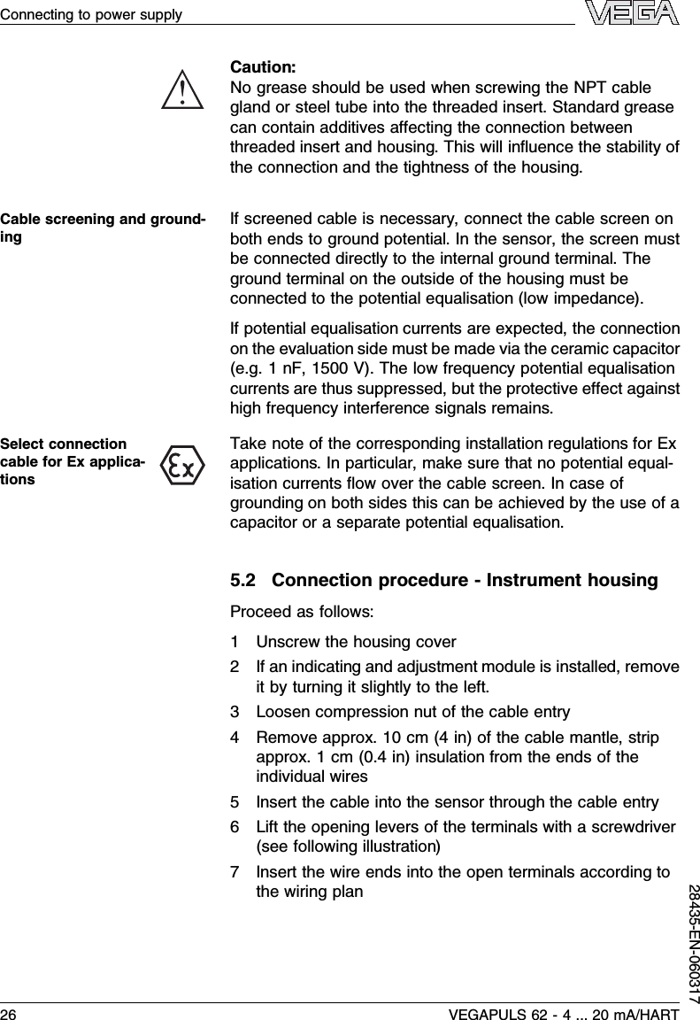 Caution:No grease should be used when screwing the NPT cablegland or steel tube into the threaded insert.Standard greasecan contain additives aﬀecting the connection betweenthreaded insert and housing.This will inﬂuence the stability ofthe connection and the tightness of the housing.If screened cable is necessary,connect the cable screen onboth ends to ground potential.In the sensor,the screen mustbe connected directly to the internal ground terminal.Theground terminal on the outside of the housing must beconnected to the potential equalisation (low impedance).If potential equalisation currents are expected,the connectionon the evaluation side must be made via the ceramic capacitor(e.g.1nF,1500 V). The low frequency potential equalisationcurrents are thus suppressed,but the protective eﬀect againsthigh frequency interference signals remains.Take note of the corresponding installation regulations for Exapplications.In particular,make sure that no potential equal-isation currents ﬂow over the cable screen.In case ofgrounding on both sides this can be achieved by the use of acapacitor or a separate potential equalisation.5.2Connection procedure -Instrument housingProceed as follows:1Unscrew the housing cover2If an indicating and adjustment module is installed,removeit by turning it slightly to the left.3Loosen compression nut of the cable entry4Remove approx.10 cm (4in)of the cable mantle,stripapprox.1cm (0.4in)insulation from the ends of theindividual wires5Insert the cable into the sensor through the cable entry6Lift the opening levers of the terminals with a screwdriver(see following illustration)7Insert the wire ends into the open terminals according tothe wiring planCable screening and ground-ingSelect connectioncable for Ex applica-tions26 VEGAPULS 62 -4... 20 mA/HARTConnecting to power supply28435-EN-060317