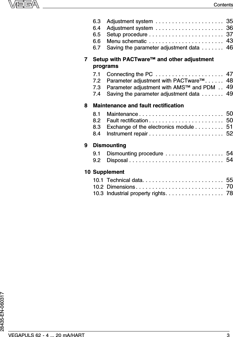 6.3Adjustment system ..................... 356.4Adjustment system ..................... 366.5Setup procedure ....................... 376.6Menu schematic ....................... 436.7Saving the parameter adjustment data ....... 467Setup with PACTware™and other adjustmentprograms7.1Connecting the PC ..................... 477.2Parameter adjustment with PACTware™...... 487.3Parameter adjustment with AMS™and PDM .. 497.4Saving the parameter adjustment data ....... 498Maintenance and fault rectiﬁcation8.1Maintenance .......................... 508.2Fault rectiﬁcation ....................... 508.3Exchange of the electronics module ......... 518.4Instrument repair ....................... 529Dismounting9.1Dismounting procedure .................. 549.2Disposal ............................. 5410 Supplement10.1Technical data......................... 5510.2Dimensions ........................... 7010.3Industrial property rights.................. 78VEGAPULS 62 -4... 20 mA/HART 3Contents28435-EN-060317