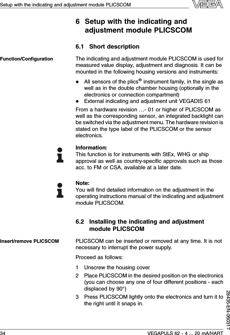 6Setup with the indicating andadjustment module PLICSCOM6.1Short descriptionThe indicating and adjustment module PLICSCOM is used formeasured value display,adjustment and diagnosis.It can bemounted in the following housing versions and instruments:lAll sensors of the plics®instrument family,in the single aswell as in the double chamber housing (optionally in theelectronics or connection compartment)lExternal indicating and adjustment unit VEGADIS 61From a hardware revision …- 01 or higher of PLICSCOM aswell as the corresponding sensor,an integrated backlight canbe switched via the adjustment menu.The hardware revision isstated on the type label of the PLICSCOM or the sensorelectronics.Information:This function is for instruments with StEx,WHG or shipapproval as well as country-speciﬁc approvals such as thoseacc.to FM or CSA,available at a later date.Note:You will ﬁnd detailed information on the adjustment in theoperating instructions manual of the indicating and adjustmentmodule PLICSCOM.6.2Installing the indicating and adjustmentmodule PLICSCOMPLICSCOM can be inserted or removed at any time.Itisnotnecessary to interrupt the power supply.Proceed as follows:1Unscrew the housing cover2Place PLICSCOM in the desired position on the electronics(you can choose any one of four diﬀerent positions -eachdisplaced by 90°)3Press PLICSCOM lightly onto the electronics and turn it tothe right until it snaps in.Function/ConﬁgurationInsert/remove PLICSCOMSetup with the indicating and adjustment module PLICSCOM34 VEGAPULS 62 -4... 20 mA/HART28435-EN-060317