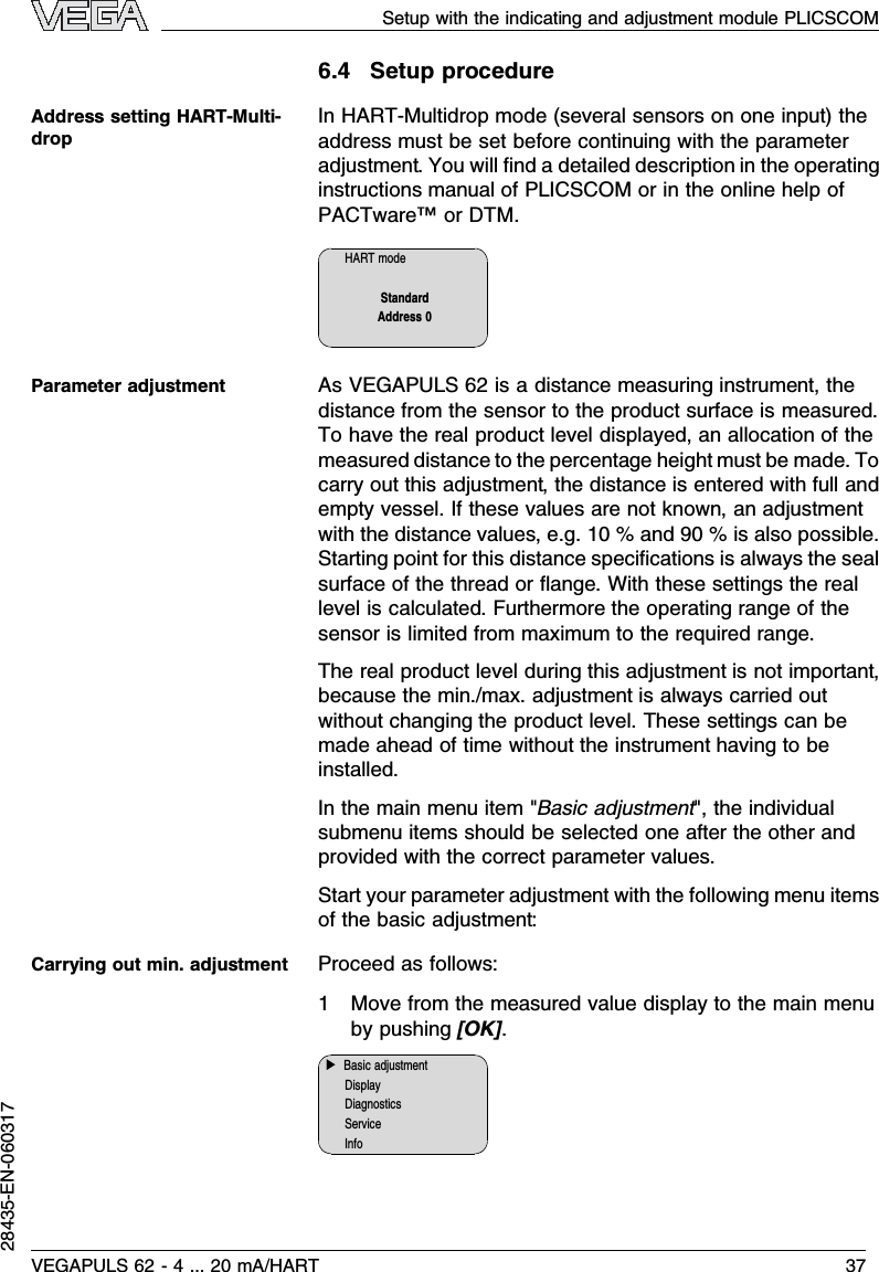 6.4Setup procedureInHART-Multidrop mode (several sensors on one input)theaddress must be set before continuing with the parameteradjustment.You will ﬁnd a detailed description in the operatinginstructions manual of PLICSCOM or in the online help ofPACTware™or DTM.HART modeStandardAddress 0AsVEGAPULS 62 is a distance measuring instrument,thedistance from the sensor to the product surface is measured.To have the real product level displayed,an allocation of themeasured distance to the percentage height must be made.Tocarry out this adjustment,the distance is entered with full andempty vessel.If these values are not known,an adjustmentwith the distance values,e.g.10 %and 90 %is also possible.Starting point for this distance speciﬁcations is always the sealsurface of the thread or ﬂange.With these settings the reallevel is calculated.Furthermore the operating range of thesensor is limited from maximum to the required range.The real product level during this adjustment is not important,because the min./max.adjustment is always carried outwithout changing the product level.These settings can bemade ahead of time without the instrument having to beinstalled.In the main menu item &quot;Basic adjustment&quot;,the individualsubmenu items should be selected one after the other andprovided with the correct parameter values.Start your parameter adjustment with the following menu itemsof the basic adjustment:Proceed as follows:1Move from the measured value display to the main menuby pushing [OK].▶Basic adjustmentDisplayDiagnosticsServiceInfoAddress setting HART-Multi-dropParameter adjustmentCarrying out min.adjustmentSetup with the indicating and adjustment module PLICSCOMVEGAPULS 62 -4... 20 mA/HART 3728435-EN-060317