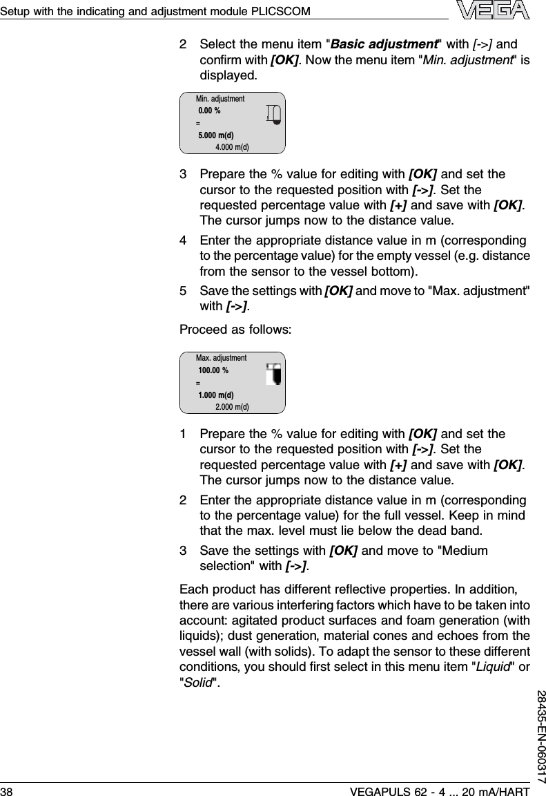 2Select the menu item &quot;Basic adjustment&quot;with [-&gt;]andconﬁrm with [OK].Now the menu item &quot;Min.adjustment&quot;isdisplayed.Min.adjustment0.00 %=5.000 m(d)4.000 m(d)3Prepare the %value for editing with [OK]and set thecursor to the requested position with [-&gt;].Set therequested percentage value with [+]and save with [OK].The cursor jumps now to the distance value.4Enter the appropriate distance value in m (correspondingto the percentage value)for the empty vessel (e.g.distancefrom the sensor to the vessel bottom).5Save the settings with [OK]and move to &quot;Max.adjustment&quot;with [-&gt;].Proceed as follows:Max.adjustment100.00 %=1.000 m(d)2.000 m(d)1Prepare the %value for editing with [OK]and set thecursor to the requested position with [-&gt;].Set therequested percentage value with [+]and save with [OK].The cursor jumps now to the distance value.2Enter the appropriate distance value in m (correspondingto the percentage value)for the full vessel.Keep in mindthat the max.level must lie below the dead band.3Save the settings with [OK]and move to &quot;Mediumselection&quot;with [-&gt;].Each product has diﬀerent reﬂective properties.In addition,there are various interfering factors which have to be taken intoaccount:agitated product surfaces and foam generation (withliquids); dust generation,material cones and echoes from thevessel wall (with solids). To adapt the sensor to these diﬀerentconditions,you should ﬁrst select in this menu item &quot;Liquid&quot;or&quot;Solid&quot;.Setup with the indicating and adjustment module PLICSCOM38 VEGAPULS 62 -4... 20 mA/HART28435-EN-060317