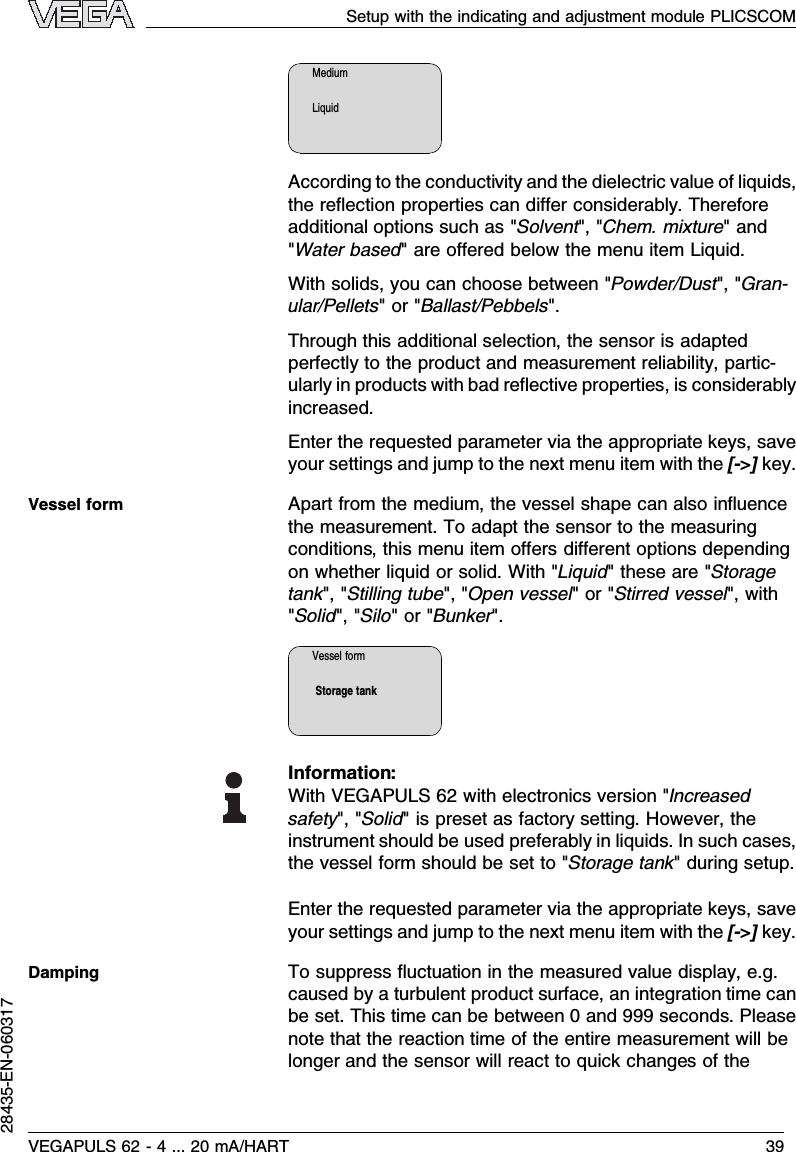 MediumLiquidAccording to the conductivity and the dielectric value of liquids,the reﬂection properties can diﬀer considerably.Thereforeadditional options such as &quot;Solvent&quot;,&quot;Chem.mixture&quot;and&quot;Water based&quot;are oﬀered below the menu item Liquid.With solids,you can choose between &quot;Powder/Dust&quot;,&quot;Gran-ular/Pellets&quot;or &quot;Ballast/Pebbels&quot;.Through this additional selection,the sensor is adaptedperfectly to the product and measurement reliability,partic-ularly in products with bad reﬂective properties,is considerablyincreased.Enter the requested parameter via the appropriate keys,saveyour settings and jump to the next menu item with the [-&gt;]key.Apart from the medium,the vessel shape can also inﬂuencethe measurement.To adapt the sensor to the measuringconditions,this menu item oﬀers diﬀerent options dependingon whether liquid or solid.With &quot;Liquid&quot;these are &quot;Storagetank&quot;,&quot;Stilling tube&quot;,&quot;Open vessel&quot;or &quot;Stirred vessel&quot;,with&quot;Solid&quot;,&quot;Silo&quot;or &quot;Bunker&quot;.Vessel formStorage tankInformation:With VEGAPULS 62 with electronics version &quot;Increasedsafety&quot;,&quot;Solid&quot;is preset as factory setting.However,theinstrument should be used preferably in liquids.In such cases,the vessel form should be set to &quot;Storage tank&quot;during setup.Enter the requested parameter via the appropriate keys,saveyour settings and jump to the next menu item with the [-&gt;]key.To suppress ﬂuctuation in the measured value display,e.g.caused by a turbulent product surface,an integration time canbe set.This time can be between 0and 999 seconds.Pleasenote that the reaction time of the entire measurement will belonger and the sensor will react to quick changes of theVessel formDampingSetup with the indicating and adjustment module PLICSCOMVEGAPULS 62 -4... 20 mA/HART 3928435-EN-060317