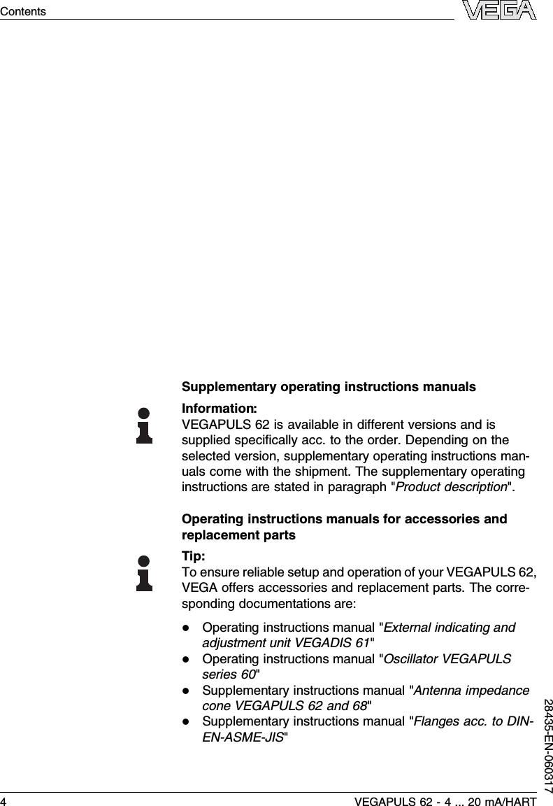 Supplementary operating instructions manualsInformation:VEGAPULS 62 is available in diﬀerent versions and issupplied speciﬁcally acc.to the order.Depending on theselected version,supplementary operating instructions man-uals come with the shipment.The supplementary operatinginstructions are stated in paragraph &quot;Product description&quot;.Operating instructions manuals for accessories andreplacement partsTip:To ensure reliable setup and operation of your VEGAPULS 62,VEGA oﬀers accessories and replacement parts.The corre-sponding documentations are:lOperating instructions manual &quot;External indicating andadjustment unit VEGADIS 61&quot;lOperating instructions manual &quot;Oscillator VEGAPULSseries 60&quot;lSupplementary instructions manual &quot;Antenna impedancecone VEGAPULS 62 and 68&quot;lSupplementary instructions manual &quot;Flanges acc.to DIN-EN-ASME-JIS&quot;4VEGAPULS 62 -4... 20 mA/HARTContents28435-EN-060317