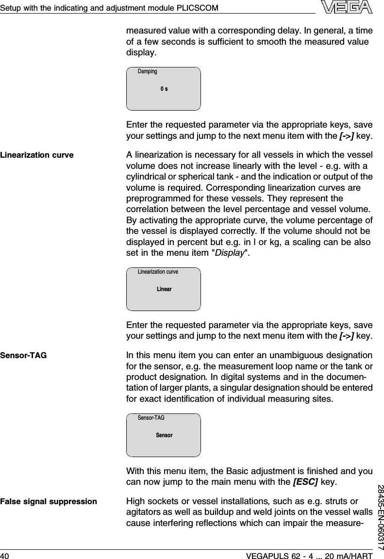 measured value with a corresponding delay.In general,a timeof a few seconds is suﬃcient to smooth the measured valuedisplay.Damping0sEnter the requested parameter via the appropriate keys,saveyour settings and jump to the next menu item with the [-&gt;]key.Alinearization is necessary for all vessels in which the vesselvolume does not increase linearly with the level -e.g.with acylindrical or spherical tank -and the indication or output of thevolume is required.Corresponding linearization curves arepreprogrammed for these vessels.They represent thecorrelation between the level percentage and vessel volume.By activating the appropriate curve,the volume percentage ofthe vessel is displayed correctly.If the volume should not bedisplayed in percent but e.g.in l or kg,a scaling can be alsoset in the menu item &quot;Display&quot;.Linearization curveLinearEnter the requested parameter via the appropriate keys,saveyour settings and jump to the next menu item with the [-&gt;]key.In this menu item you can enter an unambiguous designationfor the sensor,e.g.the measurement loop name or the tank orproduct designation.In digital systems and in the documen-tation of larger plants,a singular designation should be enteredfor exact identiﬁcation of individual measuring sites.Sensor-TAGSensorWith this menu item,the Basic adjustment is ﬁnished and youcan now jump to the main menu with the [ESC]key.High sockets or vessel installations,such as e.g.struts oragitators as well as buildup and weld joints on the vessel wallscause interfering reﬂections which can impair the measure-Linearization curveSensor-TAGFalse signal suppressionSetup with the indicating and adjustment module PLICSCOM40 VEGAPULS 62 -4... 20 mA/HART28435-EN-060317