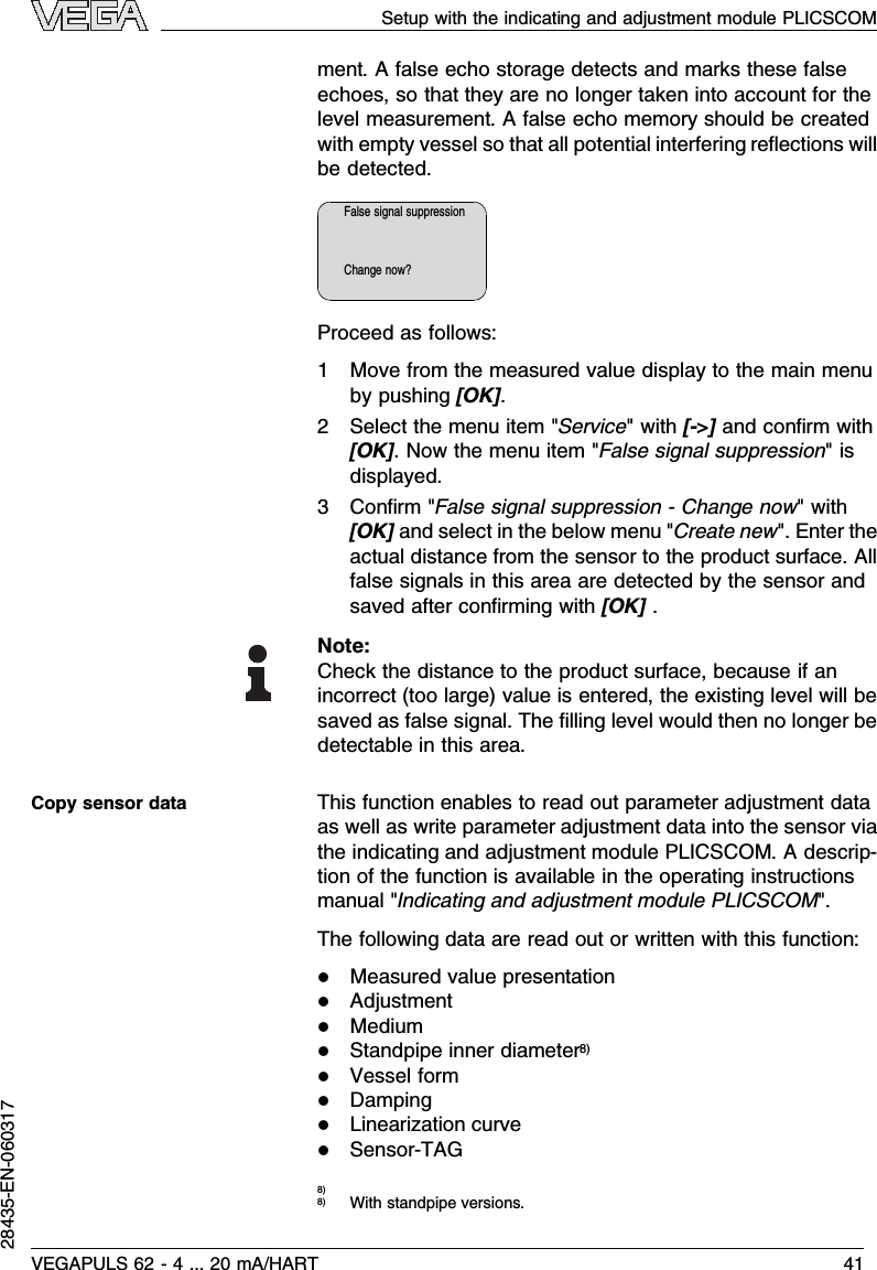 ment.Afalse echo storage detects and marks these falseechoes,so that they are no longer taken into account for thelevel measurement.Afalse echo memory should be createdwith empty vessel so that all potential interfering reﬂections willbe detected.False signal suppressionChange now?Proceed as follows:1Move from the measured value display to the main menuby pushing [OK].2Select the menu item &quot;Service&quot;with [-&gt;]and conﬁrm with[OK].Now the menu item &quot;False signal suppression&quot;isdisplayed.3Conﬁrm &quot;False signal suppression -Change now&quot;with[OK]and select in the below menu &quot;Create new&quot;.Enter theactual distance from the sensor to the product surface.Allfalse signals in this area are detected by the sensor andsaved after conﬁrming with [OK].Note:Check the distance to the product surface,because if anincorrect (too large)value is entered,the existing level will besaved as false signal.The ﬁlling level would then no longer bedetectable in this area.This function enables to read out parameter adjustment dataas well as write parameter adjustment data into the sensor viathe indicating and adjustment module PLICSCOM.Adescrip-tion of the function is available in the operating instructionsmanual &quot;Indicating and adjustment module PLICSCOM&quot;.The following data are read out or written with this function:lMeasured value presentationlAdjustmentlMediumlStandpipe inner diameter8)lVessel formlDampinglLinearization curvelSensor-TAG8)8)With standpipe versions.Copy sensor dataSetup with the indicating and adjustment module PLICSCOMVEGAPULS 62 -4... 20 mA/HART 4128435-EN-060317