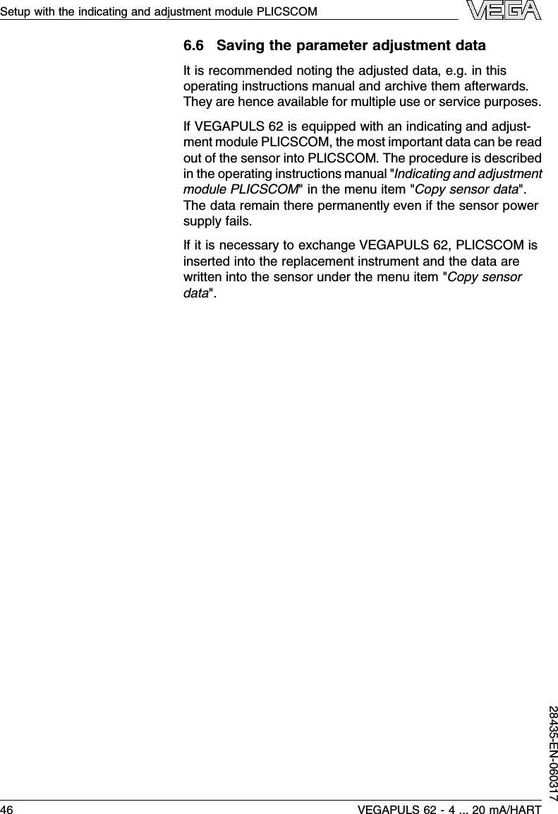 6.6Saving the parameter adjustment dataIt is recommended noting the adjusted data,e.g.in thisoperating instructions manual and archive them afterwards.They are hence available for multiple use or service purposes.IfVEGAPULS 62 is equipped with an indicating and adjust-ment module PLICSCOM,the most important data can be readout of the sensor into PLICSCOM.The procedure is describedin the operating instructions manual &quot;Indicating and adjustmentmodule PLICSCOM&quot;in the menu item &quot;Copy sensor data&quot;.The data remain there permanently even if the sensor powersupply fails.If it is necessary to exchange VEGAPULS 62,PLICSCOM isinserted into the replacement instrument and the data arewritten into the sensor under the menu item &quot;Copy sensordata&quot;.Setup with the indicating and adjustment module PLICSCOM46 VEGAPULS 62 -4... 20 mA/HART28435-EN-060317