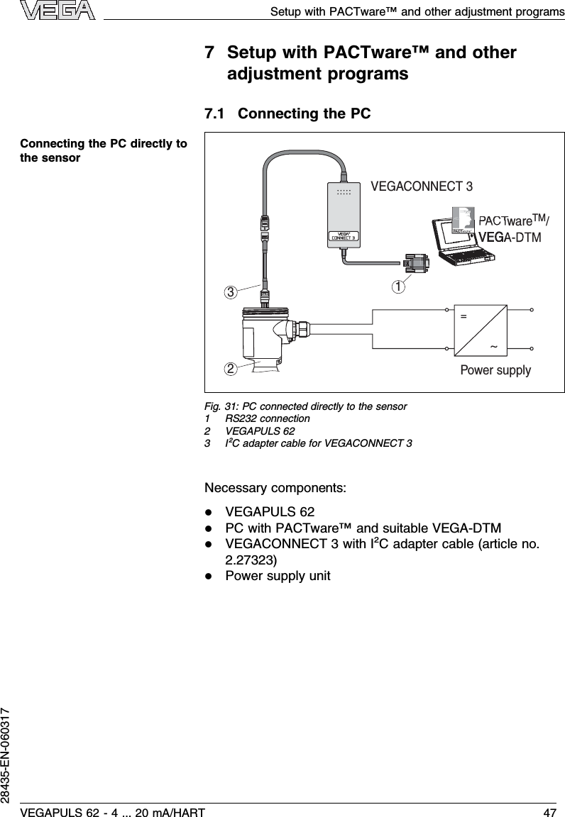 7Setup with PACTware™and otheradjustment programs7.1Connecting the PC~=Power supplyVEGACONNECT 3PACTware    /TM&gt;PA&lt;231Fig.31:PC connected directly to the sensor1RS232 connection2VEGAPULS 623I²Cadapter cable for VEGACONNECT 3Necessary components:lVEGAPULS 62lPC with PACTware™and suitable VEGA-DTMlVEGACONNECT 3with I²Cadapter cable (article no.2.27323)lPower supply unitConnecting the PC directly tothe sensorSetup with PACTware™and other adjustment programsVEGAPULS 62 -4... 20 mA/HART 4728435-EN-060317