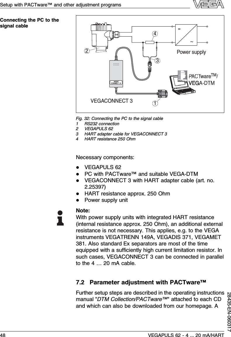 2314~=Power supplyVEGACONNECT 3PACTware    /TMFig.32:Connecting the PC to the signal cable1RS232 connection2VEGAPULS 623HART adapter cable for VEGACONNECT 34HART resistance 250 OhmNecessary components:lVEGAPULS 62lPC with PACTware™and suitable VEGA-DTMlVEGACONNECT 3with HART adapter cable (art.no.2.25397)lHART resistance approx.250 OhmlPower supply unitNote:With power supply units with integrated HART resistance(internal resistance approx.250 Ohm), an additional externalresistance is not necessary.This applies,e.g.to the VEGAinstruments VEGATRENN 149A,VEGADIS 371,VEGAMET381.Also standard Ex separators are most of the timeequipped with a suﬃciently high current limitation resistor.Insuch cases,VEGACONNECT 3can be connected in parallelto the 4…20 mAcable.7.2Parameter adjustment with PACTware™Further setup steps are described in the operating instructionsmanual &quot;DTM Collection/PACTware™&quot;attached to each CDand which can also be downloaded from our homepage.AConnecting the PC to thesignal cableSetup with PACTware™and other adjustment programs48 VEGAPULS 62 -4... 20 mA/HART28435-EN-060317