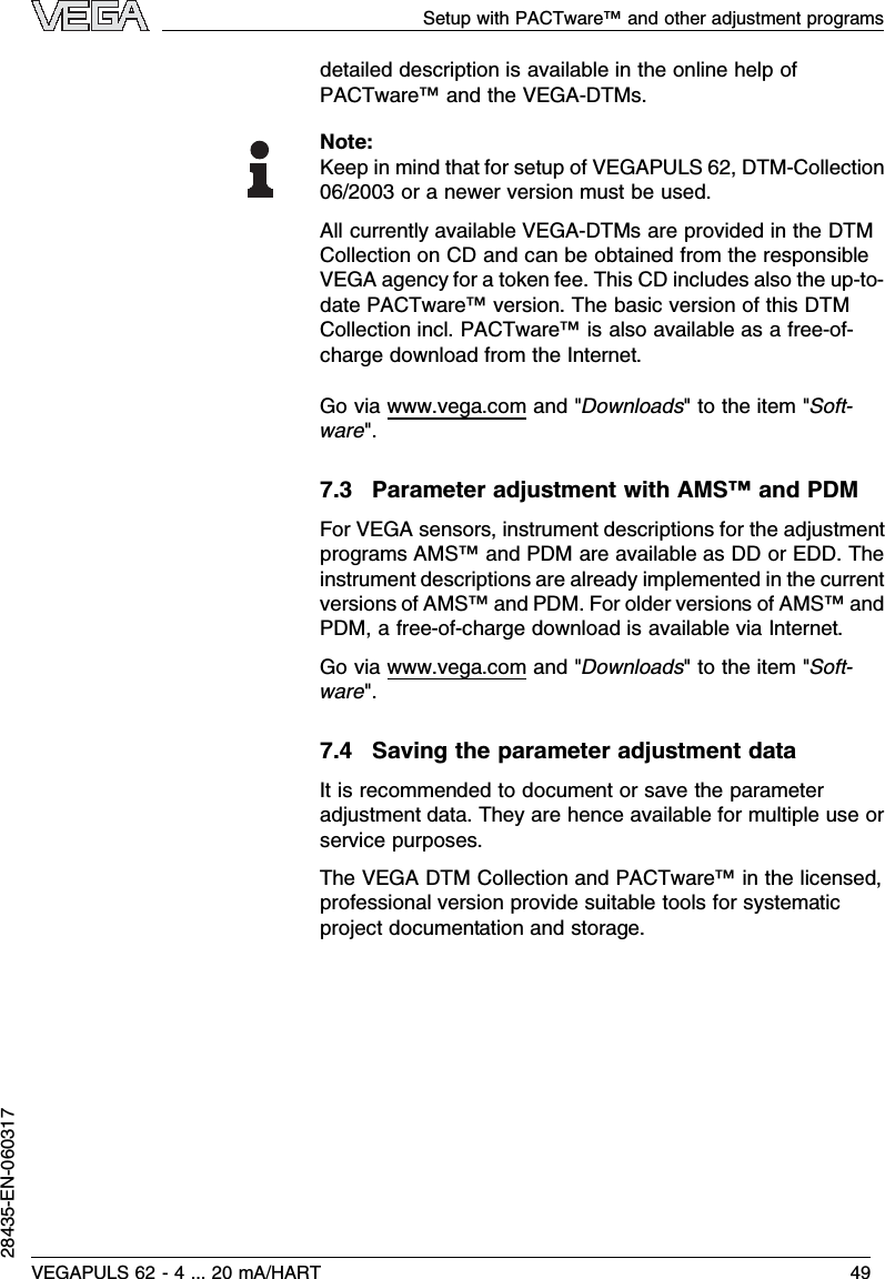 detailed description is available in the online help ofPACTware™and the VEGA-DTMs.Note:Keep in mind that for setup of VEGAPULS 62,DTM-Collection06/2003 or a newer version must be used.All currently available VEGA-DTMs are provided in the DTMCollection on CD and can be obtained from the responsibleVEGA agency for a token fee.This CD includes also the up-to-date PACTware™version.The basic version of this DTMCollection incl.PACTware™is also available as a free-of-charge download from the Internet.Go via www.vega.com and &quot;Downloads&quot;to the item &quot;Soft-ware&quot;.7.3Parameter adjustment with AMS™and PDMFor VEGA sensors,instrument descriptions for the adjustmentprograms AMS™and PDM are available as DD or EDD.Theinstrument descriptions are already implemented in the currentversions of AMS™and PDM.For older versions of AMS™andPDM,a free-of-charge download is available via Internet.Go via www.vega.com and &quot;Downloads&quot;to the item &quot;Soft-ware&quot;.7.4Saving the parameter adjustment dataIt is recommended to document or save the parameteradjustment data.They are hence available for multiple use orservice purposes.The VEGA DTM Collection and PACTware™in the licensed,professional version provide suitable tools for systematicproject documentation and storage.Setup with PACTware™and other adjustment programsVEGAPULS 62 -4... 20 mA/HART 4928435-EN-060317