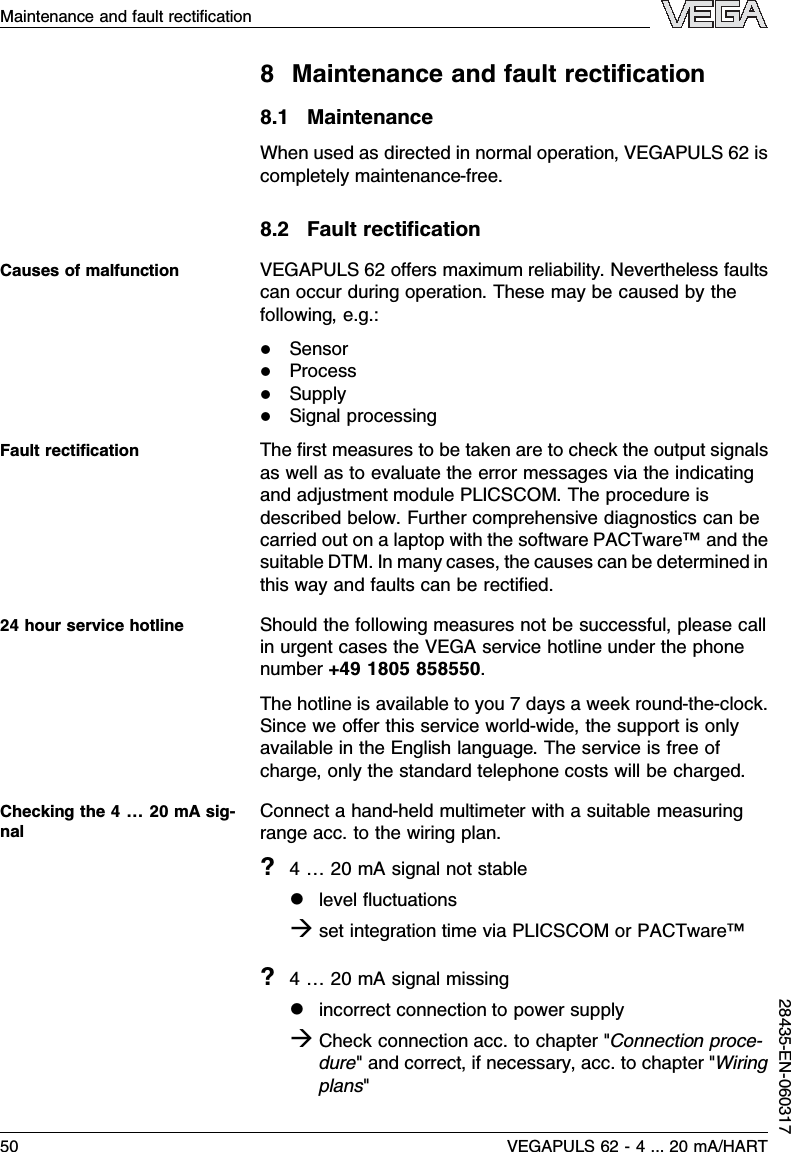 8Maintenance and fault rectiﬁcation8.1MaintenanceWhen used as directed in normal operation,VEGAPULS 62 iscompletely maintenance-free.8.2Fault rectiﬁcationVEGAPULS 62 oﬀers maximum reliability.Nevertheless faultscan occur during operation.These may be caused by thefollowing,e.g.:lSensorlProcesslSupplylSignal processingThe ﬁrst measures to be taken are to check the output signalsas well as to evaluate the error messages via the indicatingand adjustment module PLICSCOM.The procedure isdescribed below.Further comprehensive diagnostics can becarried out on a laptop with the software PACTware™and thesuitable DTM.In many cases,the causes can be determined inthis way and faults can be rectiﬁed.Should the following measures not be successful,please callin urgent cases the VEGA service hotline under the phonenumber +49 1805 858550.The hotline is available to you 7days a week round-the-clock.Since we oﬀer this service world-wide,the support is onlyavailable in the English language.The service is free ofcharge,only the standard telephone costs will be charged.Connect a hand-held multimeter with a suitable measuringrange acc.to the wiring plan.?4…20 mAsignal not stablellevel ﬂuctuationsàset integration time via PLICSCOM or PACTware™?4…20 mAsignal missinglincorrect connection to power supplyàCheck connection acc.to chapter &quot;Connection proce-dure&quot;and correct,if necessary,acc.to chapter &quot;Wiringplans&quot;Causes of malfunctionFault rectiﬁcation24 hour service hotlineChecking the 4…20 mAsig-nalMaintenance and fault rectiﬁcation50 VEGAPULS 62 -4... 20 mA/HART28435-EN-060317