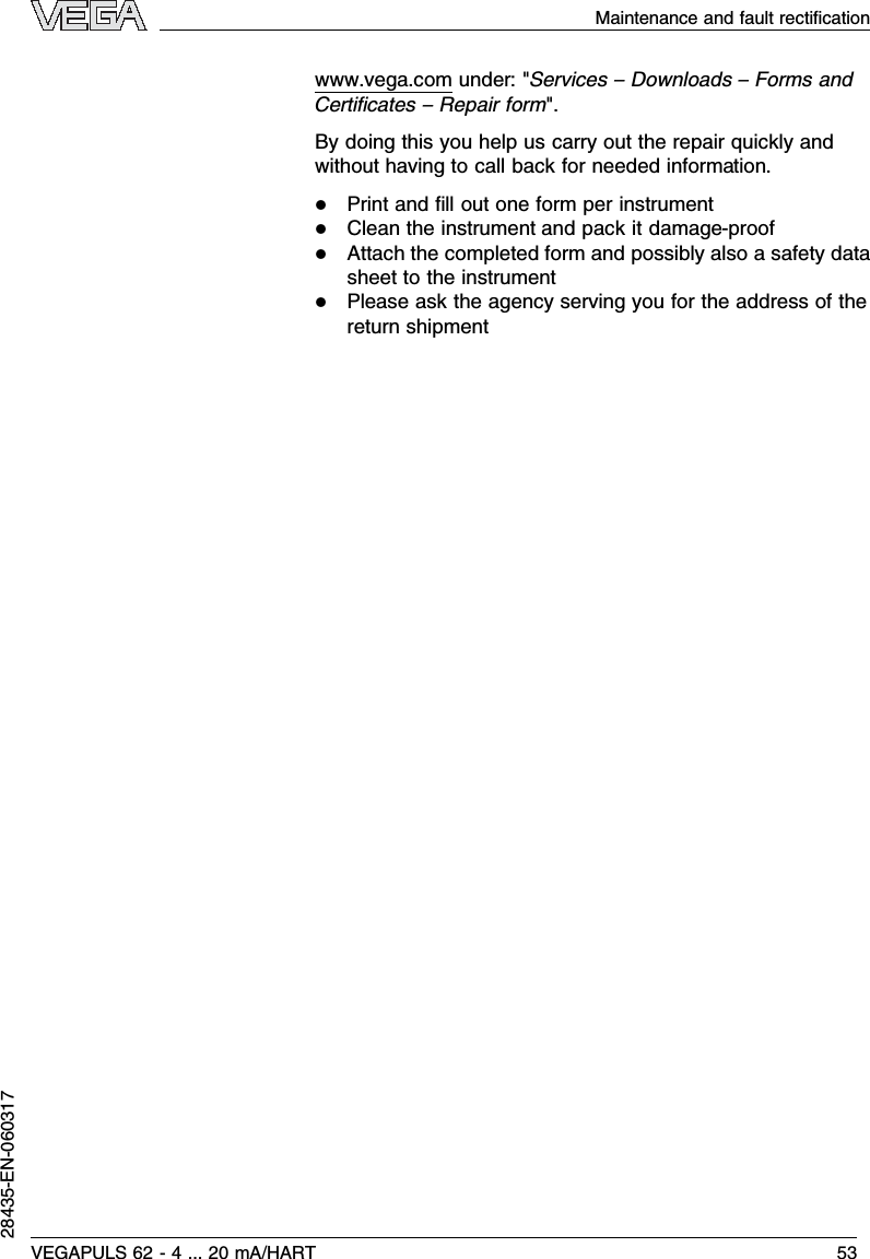 www.vega.com under:&quot;Services –Downloads –Forms andCertiﬁcates –Repair form&quot;.By doing this you help us carry out the repair quickly andwithout having to call back for needed information.lPrint and ﬁll out one form per instrumentlClean the instrument and pack it damage-prooflAttach the completed form and possibly also a safety datasheet to the instrumentlPlease ask the agency serving you for the address of thereturn shipmentMaintenance and fault rectiﬁcationVEGAPULS 62 -4... 20 mA/HART 5328435-EN-060317