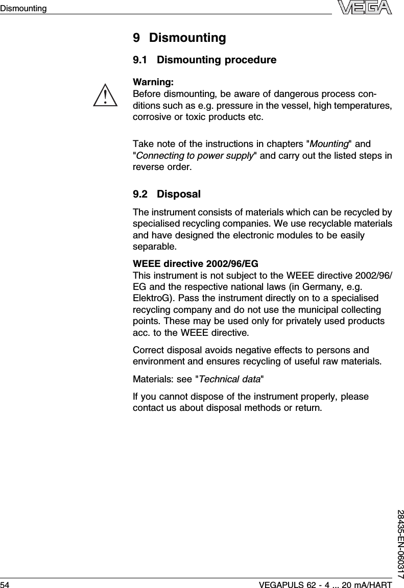 9Dismounting9.1Dismounting procedureWarning:Before dismounting,be aware of dangerous process con-ditions such as e.g.pressure in the vessel,high temperatures,corrosive or toxic products etc.Take note of the instructions in chapters &quot;Mounting&quot;and&quot;Connecting to power supply&quot;and carry out the listed steps inreverse order.9.2DisposalThe instrument consists of materials which can be recycled byspecialised recycling companies.We use recyclable materialsand have designed the electronic modules to be easilyseparable.WEEE directive 2002/96/EGThis instrument is not subject to the WEEE directive 2002/96/EG and the respective national laws (in Germany,e.g.ElektroG). Pass the instrument directly on to a specialisedrecycling company and do not use the municipal collectingpoints.These may be used only for privately used productsacc.to the WEEE directive.Correct disposal avoids negative eﬀects to persons andenvironment and ensures recycling of useful raw materials.Materials:see &quot;Technical data&quot;If you cannot dispose of the instrument properly,pleasecontact us about disposal methods or return.Dismounting54 VEGAPULS 62 -4... 20 mA/HART28435-EN-060317