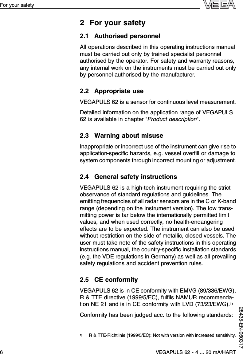 2For your safety2.1Authorised personnelAll operations described in this operating instructions manualmust be carried out only by trained specialist personnelauthorised by the operator.For safety and warranty reasons,any internal work on the instruments must be carried out onlyby personnel authorised by the manufacturer.2.2Appropriate useVEGAPULS 62 is a sensor for continuous level measurement.Detailed information on the application range of VEGAPULS62 is available in chapter &quot;Product description&quot;.2.3Warning about misuseInappropriate or incorrect use of the instrument can give rise toapplication-speciﬁc hazards,e.g.vessel overﬁll or damage tosystem components through incorrect mounting or adjustment.2.4General safety instructionsVEGAPULS 62 is a high-tech instrument requiring the strictobservance of standard regulations and guidelines.Theemitting frequencies of all radar sensors are in the Cor K-bandrange (depending on the instrument version). The low trans-mitting power is far below the internationally permitted limitvalues,and when used correctly,no health-endangeringeﬀects are to be expected.The instrument can also be usedwithout restriction on the side of metallic,closed vessels.Theuser must take note of the safety instructions in this operatinginstructions manual,the country-speciﬁc installation standards(e.g.the VDE regulations in Germany)as well as all prevailingsafety regulations and accident prevention rules.2.5CE conformityVEGAPULS 62 is in CE conformity with EMVG (89/336/EWG),R&amp;TTE directive (1999/5/EC), fulﬁls NAMUR recommenda-tion NE 21 and is in CE conformity with LVD (73/23/EWG).1)Conformity has been judged acc.to the following standards:1)R&amp;TTE-Richtlinie (1999/5/EC): Not with version with increased sensitivity.6VEGAPULS 62 -4... 20 mA/HARTFor your safety28435-EN-060317