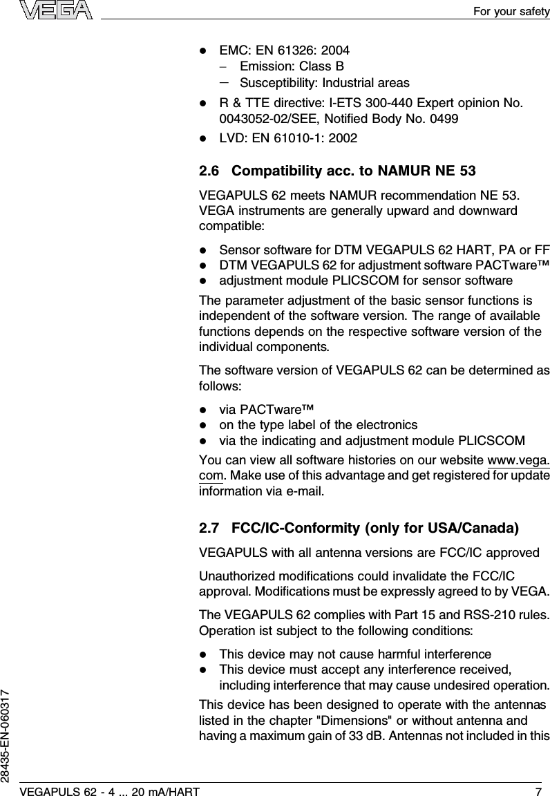 lEMC:EN 61326:2004-Emission:Class B-Susceptibility:Industrial areaslR&amp;TTE directive:I-ETS 300-440 Expert opinion No.0043052-02/SEE,Notiﬁed Body No.0499lLVD:EN 61010-1:20022.6Compatibility acc.to NAMUR NE 53VEGAPULS 62 meets NAMUR recommendation NE 53.VEGA instruments are generally upward and downwardcompatible:lSensor software for DTM VEGAPULS 62 HART,PA or FFlDTM VEGAPULS 62 for adjustment software PACTware™ladjustment module PLICSCOM for sensor softwareThe parameter adjustment of the basic sensor functions isindependent of the software version.The range of availablefunctions depends on the respective software version of theindividual components.The software version of VEGAPULS 62 can be determined asfollows:lvia PACTware™lon the type label of the electronicslvia the indicating and adjustment module PLICSCOMYou can view all software histories on our website www.vega.com.Make use of this advantage and get registered for updateinformation via e-mail.2.7FCC/IC-Conformity (only for USA/Canada)VEGAPULS with all antenna versions are FCC/IC approvedUnauthorized modiﬁcations could invalidate the FCC/ICapproval.Modiﬁcations must be expressly agreed to by VEGA.The VEGAPULS 62 complies with Part 15 and RSS-210 rules.Operation ist subject to the following conditions:lThis device may not cause harmful interferencelThis device must accept any interference received,including interference that may cause undesired operation.This device has been designed to operate with the antennaslisted in the chapter &quot;Dimensions&quot;or without antenna andhaving a maximum gain of 33 dB.Antennas not included in thisVEGAPULS 62 -4... 20 mA/HART 7For your safety28435-EN-060317