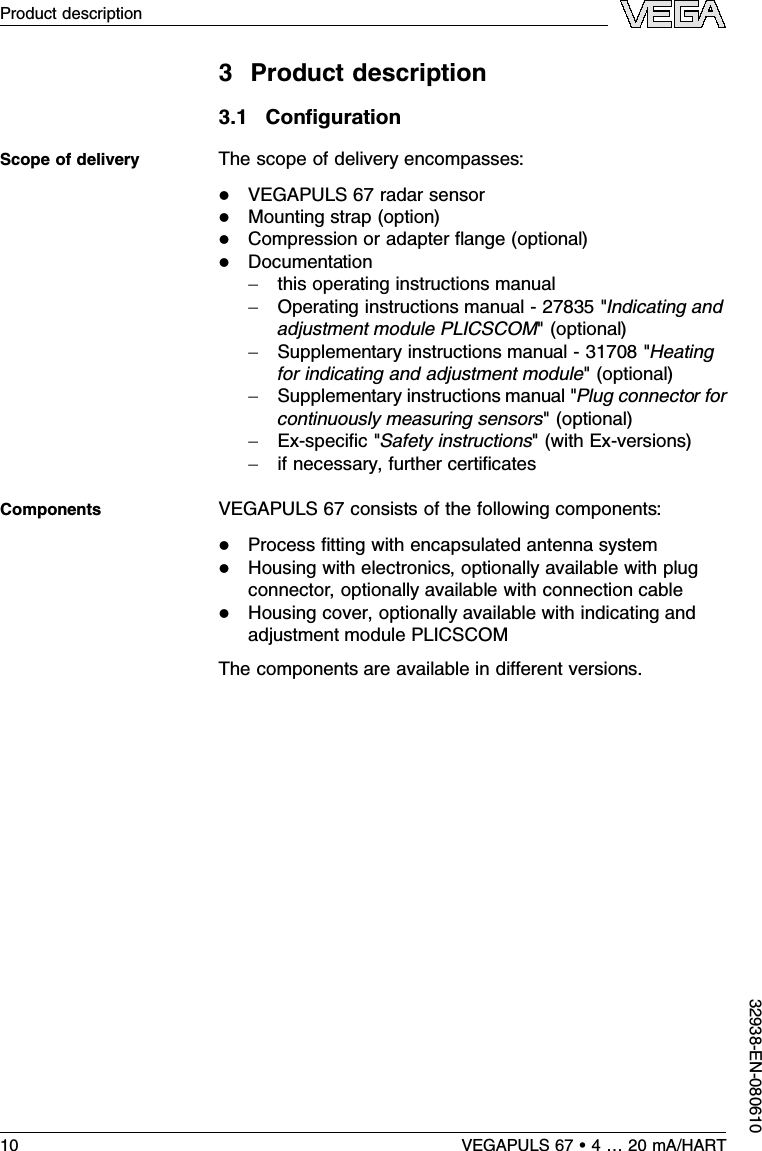 3Product description3.1ConﬁgurationThe scope of delivery encompasses:lVEGAPULS 67 radar sensorlMounting strap (option)lCompression or adapter ﬂange (optional)lDocumentation-this operating instructions manual-Operating instructions manual -27835 &quot;Indicating andadjustment module PLICSCOM&quot;(optional)-Supplementary instructions manual -31708 &quot;Heatingfor indicating and adjustment module&quot;(optional)-Supplementary instructions manual &quot;Plug connector forcontinuously measuring sensors&quot;(optional)-Ex-speciﬁc&quot;Safety instructions&quot;(with Ex-versions)-if necessary,further certiﬁcatesVEGAPULS 67 consists of the following components:lProcess ﬁtting with encapsulated antenna systemlHousing with electronics,optionally available with plugconnector,optionally available with connection cablelHousing cover,optionally available with indicating andadjustment module PLICSCOMThe components are available in diﬀerent versions.Scope of deliveryComponents10 VEGAPULS 67 •4…20 mA/HARTProduct description32938-EN-080610