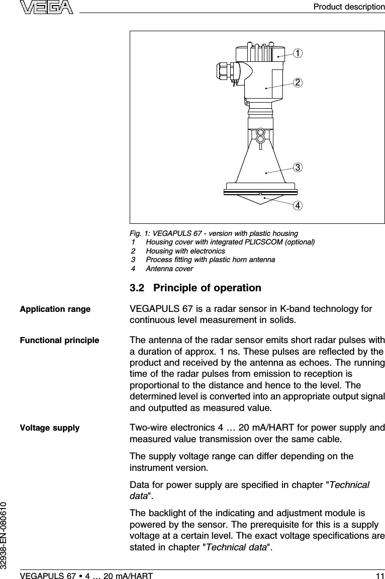 3 42 1 Fig.1:VEGAPULS 67 -version with plastic housing1Housing cover with integrated PLICSCOM (optional)2Housing with electronics3Process ﬁtting with plastic horn antenna4Antenna cover3.2Principle of operationVEGAPULS 67 is a radar sensor in K-band technology forcontinuous level measurement in solids.The antenna of the radar sensor emits short radar pulses witha duration of approx.1ns.These pulses are reﬂected by theproduct and received by the antenna as echoes.The runningtime of the radar pulses from emission to reception isproportional to the distance and hence to the level.Thedetermined level is converted into an appropriate output signaland outputted as measured value.Two-wire electronics 4…20 mA/HART for power supply andmeasured value transmission over the same cable.The supply voltage range can diﬀer depending on theinstrument version.Data for power supply are speciﬁed in chapter &quot;Technicaldata&quot;.The backlight of the indicating and adjustment module ispowered by the sensor.The prerequisite for this is a supplyvoltage at a certain level.The exact voltage speciﬁcations arestated in chapter &quot;Technical data&quot;.Application rangeFunctional principleVoltage supplyVEGAPULS 67 •4…20 mA/HART 11Product description32938-EN-080610