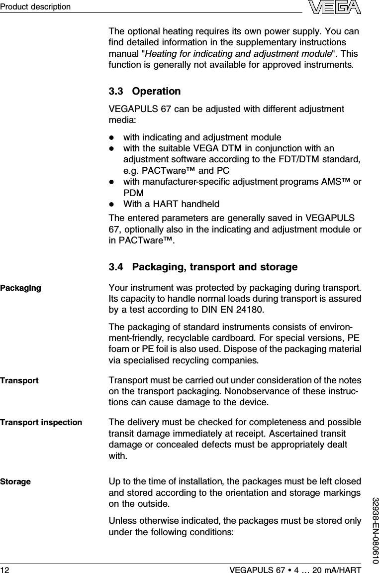 The optional heating requires its own power supply.You canﬁnd detailed information in the supplementary instructionsmanual &quot;Heating for indicating and adjustment module&quot;.Thisfunction is generally not available for approved instruments.3.3OperationVEGAPULS 67 can be adjusted with diﬀerent adjustmentmedia:lwith indicating and adjustment modulelwith the suitable VEGA DTM in conjunction with anadjustment software according to the FDT/DTM standard,e.g.PACTware™and PClwith manufacturer-speciﬁc adjustment programs AMS™orPDMlWith a HART handheldThe entered parameters are generally saved in VEGAPULS67,optionally also in the indicating and adjustment module orin PACTware™.3.4Packaging,transport and storageYour instrument was protected by packaging during transport.Its capacity to handle normal loads during transport is assuredby a test according to DIN EN 24180.The packaging of standard instruments consists of environ-ment-friendly,recyclable cardboard.For special versions,PEfoam or PE foil is also used.Dispose of the packaging materialvia specialised recycling companies.Transport must be carried out under consideration of the noteson the transport packaging.Nonobservance of these instruc-tions can cause damage to the device.The delivery must be checked for completeness and possibletransit damage immediately at receipt.Ascertained transitdamage or concealed defects must be appropriately dealtwith.Up to the time of installation,the packages must be left closedand stored according to the orientation and storage markingson the outside.Unless otherwise indicated,the packages must be stored onlyunder the following conditions:PackagingTransportTransport inspectionStorage12 VEGAPULS 67 •4…20 mA/HARTProduct description32938-EN-080610