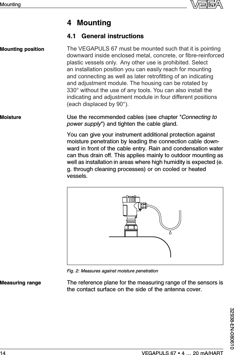 4Mounting4.1General instructionsSelect an installation position you can easily reach formounting and connecting as well as later retroﬁtting of anindicating and adjustment module.The housing can be rotatedby 330°without the use of any tools.You can also install theindicating and adjustment module in four diﬀerent positions(each displaced by 90°).Use the recommended cables (see chapter &quot;Connecting topower supply&quot;)and tighten the cable gland.You can give your instrument additional protection againstmoisture penetration by leading the connection cable down-ward in front of the cable entry.Rain and condensation watercan thus drain oﬀ.This applies mainly to outdoor mounting aswell as installation in areas where high humidity is expected (e.g.through cleaning processes)or on cooled or heatedvessels.Fig.2:Measures against moisture penetrationThe reference plane for the measuring range of the sensors isthe contact surface on the side of the antenna cover.Mounting positionMoistureMeasuring range14 VEGAPULS 67 •4…20 mA/HARTMounting32938-EN-0806104Mounting4.1General instructionsSelect an installation position you can easily reach formounting and connecting as well as later retroﬁtting of anindicating and adjustment module.The housing can be rotatedby 330°without the use of any tools.You can also install theindicating and adjustment module in four diﬀerent positions(each displaced by 90°).Use the recommended cables (see chapter &quot;Connecting topower supply&quot;)and tighten the cable gland.You can give your instrument additional protection againstmoisture penetration by leading the connection cable down-ward in front of the cable entry.Rain and condensation watercan thus drain oﬀ.This applies mainly to outdoor mounting aswell as installation in areas where high humidity is expected (e.g.through cleaning processes)or on cooled or heatedvessels.Fig.2:Measures against moisture penetrationThe reference plane for the measuring range of the sensors isthe contact surface on the side of the antenna cover.Mounting positionMoistureMeasuring range14 VEGAPULS 67 •4…20 mA/HARTMounting32938-EN-080610The VEGAPULS 67 must be mounted such that it is pointing downward inside enclosed metal, concrete, or bre-reinforced plastic vessels only.  Any other use is prohibited. Select an installation position you can easily reach for mounting and connecting as well as later retrotting of an indicating and adjustment module. The housing can be rotated by 330° without the use of any tools. You can also install the indicating and adjustment module in four different positions (each displaced by 90°).