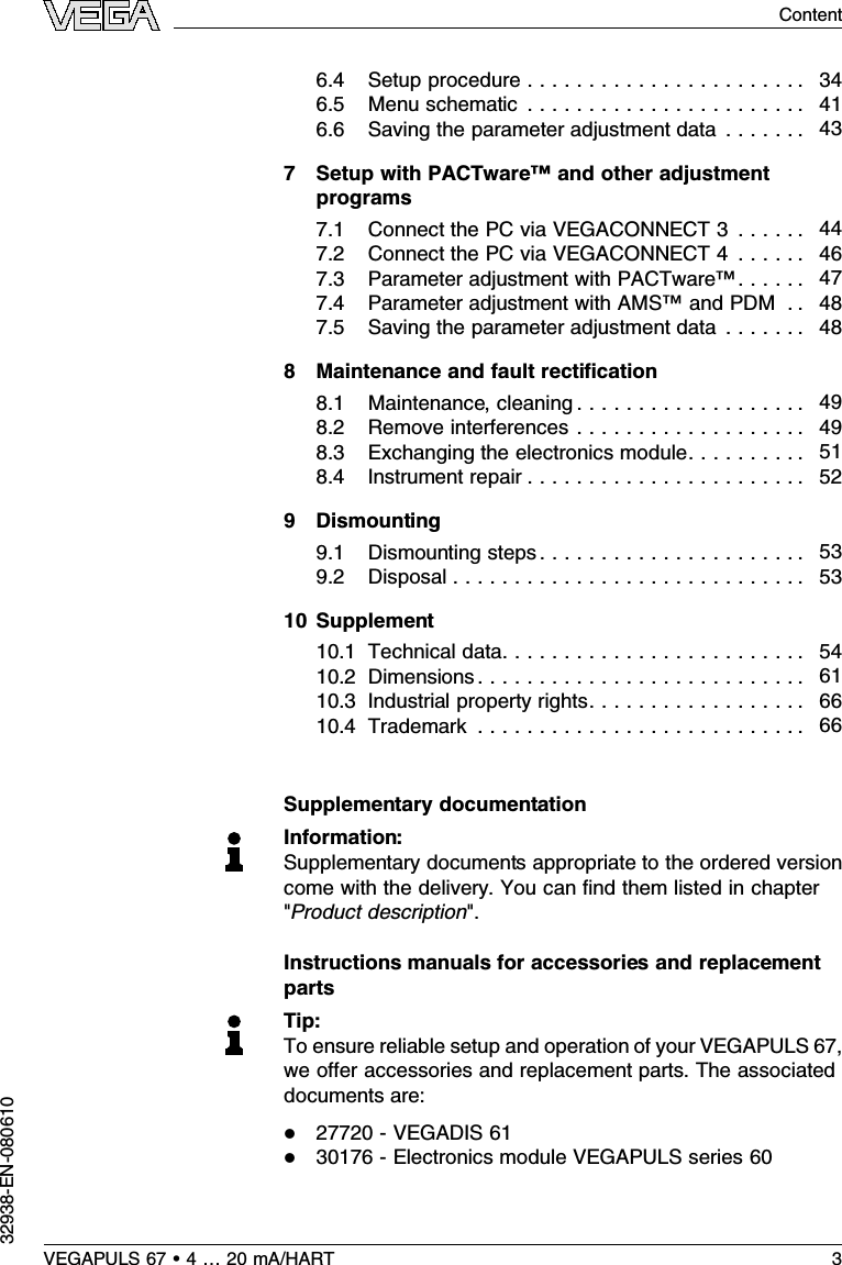 6.4Setup procedure . . . . . . . . . . . . . . . . . . . . . . . 346.5Menu schematic . . . . . . . . . . . . . . . . . . . . . . . 416.6Saving the parameter adjustment data . . . . . . . 437Setup with PACTware™and other adjustmentprograms7.1Connect the PC via VEGACONNECT 3. . . . . . 447.2Connect the PC via VEGACONNECT 4. . . . . . 467.3Parameter adjustment with PACTware™. . . . . . 477.4Parameter adjustment with AMS™and PDM . . 487.5Saving the parameter adjustment data . . . . . . . 488Maintenance and fault rectiﬁcation8.1Maintenance,cleaning . . . . . . . . . . . . . . . . . . . 498.2Remove interferences . . . . . . . . . . . . . . . . . . . 498.3Exchanging the electronics module. . . . . . . . . . 518.4Instrument repair . . . . . . . . . . . . . . . . . . . . . . . 529Dismounting9.1Dismounting steps. . . . . . . . . . . . . . . . . . . . . . 539.2Disposal . . . . . . . . . . . . . . . . . . . . . . . . . . . . . 5310 Supplement10.1Technical data. . . . . . . . . . . . . . . . . . . . . . . . . 5410.2Dimensions . . . . . . . . . . . . . . . . . . . . . . . . . . . 6110.3Industrial property rights. . . . . . . . . . . . . . . . . . 6610.4Trademark . . . . . . . . . . . . . . . . . . . . . . . . . . . 66Supplementary documentationInformation:Supplementary documents appropriate to the ordered versioncome with the delivery.You can ﬁnd them listed in chapter&quot;Product description&quot;.Instructions manuals for accessories and replacementpartsTip:To ensure reliable setup and operation of your VEGAPULS 67,we oﬀer accessories and replacement parts.The associateddocuments are:l27720 -VEGADIS 61l30176 -Electronics module VEGAPULS series 60VEGAPULS 67 •4…20 mA/HART 3Content32938-EN-080610