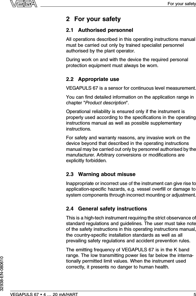 2For your safety2.1Authorised personnelAll operations described in this operating instructions manualmust be carried out only by trained specialist personnelauthorised by the plant operator.During work on and with the device the required personalprotection equipment must always be worn.2.2Appropriate useVEGAPULS 67 is a sensor for continuous level measurement.You can ﬁnd detailed information on the application range inchapter &quot;Product description&quot;.Operational reliability is ensured only if the instrument isproperly used according to the speciﬁcations in the operatinginstructions manual as well as possible supplementaryinstructions.For safety and warranty reasons,any invasive work on thedevice beyond that described in the operating instructionsmanual may be carried out only by personnel authorised by themanufacturer.Arbitrary conversions or modiﬁcations areexplicitly forbidden.2.3Warning about misuseInappropriate or incorrect use of the instrument can give rise toapplication-speciﬁc hazards,e.g.vessel overﬁll or damage tosystem components through incorrect mounting or adjustment.2.4General safety instructionsThis is a high-tech instrument requiring the strict observance ofstandard regulations and guidelines.The user must take noteof the safety instructions in this operating instructions manual,the country-speciﬁc installation standards as well as allprevailing safety regulations and accident prevention rules.The emitting frequency of VEGAPULS 67 is in the Kbandrange.The low transmitting power lies far below the interna-tionally permitted limit values.When the instrument usedcorrectly,it presents no danger to human health.It may beoperated without restriction outside of closed metallic vessels.VEGAPULS 67 •4…20 mA/HART 5For your safety32938-EN-080610