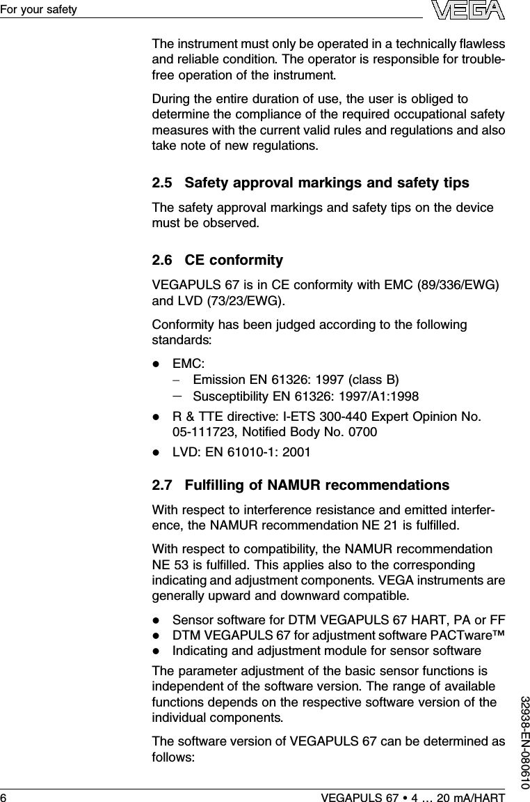 The instrument must only be operated in a technically ﬂawlessand reliable condition.The operator is responsible for trouble-free operation of the instrument.During the entire duration of use,the user is obliged todetermine the compliance of the required occupational safetymeasures with the current valid rules and regulations and alsotake note of new regulations.2.5Safety approval markings and safety tipsThe safety approval markings and safety tips on the devicemust be observed.2.6CE conformityVEGAPULS 67 is in CE conformity with EMC (89/336/EWG)and LVD (73/23/EWG).Conformity has been judged according to the followingstandards:lEMC:-Emission EN 61326:1997 (class B)-Susceptibility EN 61326:1997/A1:1998lR&amp;TTE directive:I-ETS 300-440 Expert Opinion No.05-111723,Notiﬁed Body No.0700lLVD:EN 61010-1:20012.7Fulﬁlling of NAMUR recommendationsWith respect to interference resistance and emitted interfer-ence,the NAMUR recommendation NE 21 is fulﬁlled.With respect to compatibility,the NAMUR recommendationNE 53 is fulﬁlled.This applies also to the correspondingindicating and adjustment components.VEGA instruments aregenerally upward and downward compatible.lSensor software for DTM VEGAPULS 67 HART,PA or FFlDTM VEGAPULS 67 for adjustment software PACTware™lIndicating and adjustment module for sensor softwareThe parameter adjustment of the basic sensor functions isindependent of the software version.The range of availablefunctions depends on the respective software version of theindividual components.The software version of VEGAPULS 67 can be determined asfollows:6VEGAPULS 67 •4…20 mA/HARTFor your safety32938-EN-080610